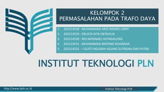 INSTITUT TEKNOLOGI PLN
http://www.itpln.ac.id Pemasaran dan Admisi IT-PLN
KELOMPOK 2
PERMASALAHAN PADA TRAFO DAYA
1. 202214528 - MUHAMMAD ARIO BREBES LINDY
2. 202214529 - ERLISTA GITA OKTAVILIA
3. 202214530 - RIO NATANAEL HUTAGALUNG
4. 202214531 - MUHAMMAD BINTANG NUGRAHA
5. 202214532 - I GUSTI NGURAH AGUNG SUTRISNA DWI PUTRA
Institut Teknologi PLN
 