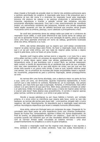 10
disso impede a formação da pressão ideal no interior dos alvéolos pulmonares para
a perfeita assimilação do oxigênio A respiração pela boca é tão prejudicial que o
problema já tem até nome é a síndrome do respirador bucal essa respiração
provoca má postura da cabeça e do pescoço produzindo o estiramento dos
músculos raquidianos e tirando a posição normal das vértebras cervicais
provocando alterações vasculares. Fora isso o mau posicionamento da mandíbula
produz um estiramento constante dos temporais, levando uma tensão exagerada
nesta região causando um tipo de cefaléia tencional que envolve vários grupos
musculares como os ombros, pescoço, couro cabeludo e principalmente a face.
Se você tem constantes dores de cabeça saiba que pode ser a síndrome do
respirador bucal (SRB), e você pode diferenciá-la das outras dores de cabeça por
que ela se apresenta muitas vezes como uma sensação de aperto, peso ou pressão
como uma faixa apertada amarrada em torno da cabeça, geralmente localizada
atrás dos olhos, têmporas e ou nuca.
Enfim, são tantas alterações que eu espero que você esteja considerando
respirar só pelas narinas daqui para frente. Ao fazer a respiração nasal, lembre-se
que o ar sai por onde entrou, por isso nada de respirar pelas narinas e depois
soprá-lo pela boca, como se fosse um pneu furado...
Quando você inspira pelas narinas ocorre o seguinte: o ar mais frio e seco
entra pelas narinas e sofre um processo de aquecimento por umidificação; esse ar
quente e úmido desce agora pelas vias aéreas gostosamente, pois está na
temperatura certa. O que aconteceu com o corpo? Bom, as narinas ressecaram
após cumprir a tarefa de aquecimento do ar perdendo boa parte da sua umidade;
com isso, elas necessitam do ar que está dentro do corpo, que por sua vez fica
ainda mais quente e um pouco mais úmido. É esse ar que, quando retornar pelas
vias aéreas, vai re-umidificar as mucosas das largas sinuosidades nasais e aquecê-
las novamente, preparando-as para a próxima respiração, dando prosseguimento
ao ciclo.
As narinas têm uma forma afunilada, com a abertura maior na parte de fora
e que, como um cone, vai diminuindo. Quando inspiramos rapidamente, é muito
comum que a aba externa se contraia, fechando-se; já na expiração, isso jamais
acontece, por mais forte que seja a expiração. Portanto, é infinitamente mais difícil
colocar o ar para dentro do que para fora. Além disso, perdemos umidade ao soltar
o ar pela boca. Então me explique, de onde surgiu a mania de inspirar pelas narinas
e expirar pela boca? Nada abaliza esse procedimento. O correto é respirar apenas
pelas narinas. Lembre-se sempre: o ar entra e sai pelas narinas.
Devido a causas patológicas ou por maus hábitos o homem, por vontade
própria, é o único entre os mamíferos que respira pela boca; como se isso não
bastasse, as narinas são portas para duas nádí - uma positiva, pingalá nádí, e outra
negativa, idá nádí. Recentemente, foi descoberto que a respiração nasal estimula
centros neurológicos específicos que levam a estados humorais diferenciados.
Anos atrás, estive em Portugal para um congresso de yoga. Chegando lá, fui
convidado para fazer parte de uma experiência junto com diversos professores.
Depois de muitos fios, computadores, agulhas e testes mil, fomos dispensados. Ao
final do evento, os pesquisadores emitiram um relatório... Qual não foi a minha
surpresa quando nos disseram que um dos resultados obtidos estava relacionado
com as narinas! Ambas estão vinculadas ao sistema nervoso - uma atua
predominantemente no simpático e a outra no para-simpático.
Executar a respiração nasal nos faz respirar mais devagar e isso aquieta o
ritmo cardíaco e também as ondas cerebrais. Tudo isso acaba favorecendo a
 