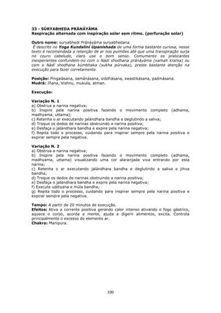 100
33 - SÚRYABHEDA PRÁNÁYÁMA
Respiração alternada com inspiração solar sem ritmo. (perfuração solar)
Outro nome: suryabhedi Pránáyáma suryabhedana
É descrito no Yoga Kundaliní Upanishada de uma forma bastante curiosa, nesse
texto é recomendada a retenção de ar nos pulmões até que uma transpiração surja
no couro cabeludo, claro use o bom senso. Comumente os praticantes
inexperientes confundem-no com o Nádí shodhana pránáyáma (vamah krama) ou
com o Nádí shodhana kúmbhaka (sukha púrvaka), preste bastante atenção na
execução para fazer corretamente.
Posição: Píngalásana, samánásana, siddhásana, swastikásana, padmásana.
Mudrá: Jñana, Vishnu, mukula, atman.
Execução:
Variação N. 1
a) Obstrua a narina negativa;
b) Inspire pela narina positiva fazendo o movimento completo (adhama,
madhyama, uttama);
c) Retenha o ar executando jalándhara bandha e deglutindo a saliva;
d) Troque os dedos de narinas obstruindo a narina positiva;
e) Desfaça o jalándhara bandha e expire pela narina negativa;
f) Repita todo o processo, cuidando para inspirar sempre pela narina positiva e
expirar sempre pela negativa.
Variação N. 2
a) Obstrua a narina negativa;
b) Inspire pela narina positiva fazendo o movimento completo (adhama,
madhyama, uttama) visualizando uma cor alaranjada viva entrando por esta
narina;
c) Retenha o ar executando jalándhara bandha e deglutindo a saliva e jihva
bandha;
d) Troque os dedos de narinas obstruindo a narina positiva;
e) Desfaça o jalándhara bandha e expire pela narina negativa;
f) Execute uddiyana e múla bandha;
g) Repita todo o processo, cuidando para inspirar sempre pela narina positiva e
expirar sempre pela negativa.
Tempo: A partir de 20 minutos de execução.
Efeitos: Ativa a corrente positiva gerando calor intenso ativando o fogo gástrico,
aquece o corpo, acorda a mente, ajuda a digerir alimentos, excita. Controla
principalmente o excesso do elemento ar.
Chakra: Manipura.
 