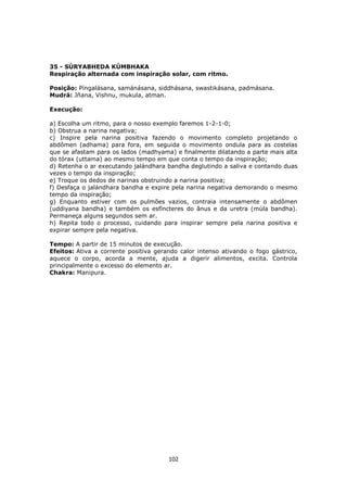 102
35 - SÚRYABHEDA KÚMBHAKA
Respiração alternada com inspiração solar, com ritmo.
Posição: Píngalásana, samánásana, siddhásana, swastikásana, padmásana.
Mudrá: Jñana, Vishnu, mukula, atman.
Execução:
a) Escolha um ritmo, para o nosso exemplo faremos 1-2-1-0;
b) Obstrua a narina negativa;
c) Inspire pela narina positiva fazendo o movimento completo projetando o
abdômen (adhama) para fora, em seguida o movimento ondula para as costelas
que se afastam para os lados (madhyama) e finalmente dilatando a parte mais alta
do tórax (uttama) ao mesmo tempo em que conta o tempo da inspiração;
d) Retenha o ar executando jalándhara bandha deglutindo a saliva e contando duas
vezes o tempo da inspiração;
e) Troque os dedos de narinas obstruindo a narina positiva;
f) Desfaça o jalándhara bandha e expire pela narina negativa demorando o mesmo
tempo da inspiração;
g) Enquanto estiver com os pulmões vazios, contraia intensamente o abdômen
(uddiyana bandha) e também os esfíncteres do ânus e da uretra (múla bandha).
Permaneça alguns segundos sem ar.
h) Repita todo o processo, cuidando para inspirar sempre pela narina positiva e
expirar sempre pela negativa.
Tempo: A partir de 15 minutos de execução.
Efeitos: Ativa a corrente positiva gerando calor intenso ativando o fogo gástrico,
aquece o corpo, acorda a mente, ajuda a digerir alimentos, excita. Controla
principalmente o excesso do elemento ar.
Chakra: Manipura.
 