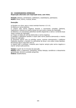 103
36 - CHANDRABHEDA KÚMBHAKA
Respiração alternada com inspiração lunar, com ritmo.
Posição: Idásana, samánásana, siddhásana, swastikásana, padmásana.
Mudrá: Jñana, Vishnu, mukula, atman.
Execução:
a) Escolha um ritmo, para o nosso exemplo faremos 1-2-1-0;
b) Obstrua a narina positiva;
c) Inspire pela narina negativa fazendo o movimento completo (adhama,
madhyama e uttama) ao mesmo tempo em que conta o tempo da inspiração;
d) Retenha o ar executando jalándhara bandha deglutindo a saliva e contando duas
vezes o tempo da inspiração;
e) Troque os dedos de narinas obstruindo a narina negativa;
f) Desfaça o jalándhara bandha e expire pela narina positiva demorando o mesmo
tempo da inspiração;
g) Enquanto estiver com os pulmões vazios, contraia intensamente o abdômen
(uddiyana bandha) e também os esfíncteres do ânus e da uretra (múla bandha).
Permaneça alguns segundos sem ar.
h) Repita todo o processo, cuidando para inspirar sempre pela narina negativa e
expirar sempre pela positiva.
Tempo: A partir de 15 minutos de execução.
Efeitos: Esfria o organismo, tranqüiliza, produz letargia, sonolência e relaxamento
generalizado. Diminui a pressão sanguínea.
Chakra: Swadhishtana.
 