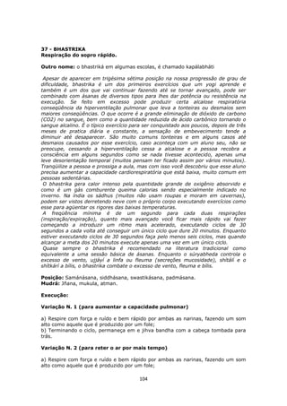 104
37 - BHASTRIKA
Respiração do sopro rápido.
Outro nome: o bhastriká em algumas escolas, é chamado kapálabháti
Apesar de aparecer em trigésima sétima posição na nossa progressão de grau de
dificuldade, bhastrika é um dos primeiros exercícios que um yogi aprende e
também é um dos que vai continuar fazendo até se tornar avançado, pode ser
combinado com ásanas de diversos tipos para lhes dar potência ou resistência na
execução. Se feito em excesso pode produzir certa alcalose respiratória
conseqüência da hiperventilação pulmonar que leva a tonteiras ou desmaios sem
maiores conseqüências. O que ocorre é a grande eliminação de dióxido de carbono
(CO2) no sangue, bem como a quantidade reduzida de ácido carbônico tornando o
sangue alcalino. É o típico exercício para ser conquistado aos poucos, depois de três
meses de pratica diária e constante, a sensação de embevecimento tende a
diminuir até desaparecer. São muito comuns tonteiras e em alguns casos até
desmaios causados por esse exercício, caso aconteça com um aluno seu, não se
preocupe, cessando a hiperventilação cessa a alcalose e a pessoa recobra a
consciência em alguns segundos como se nada tivesse acontecido, apenas uma
leve desorientação temporal (muitos pensam ter ficado assim por vários minutos).
Tranqüilize a pessoa e prossiga a aula, mas com isso você descobriu que esse aluno
precisa aumentar a capacidade cardiorespiratória que está baixa, muito comum em
pessoas sedentárias.
O bhastrika gera calor intenso pela quantidade grande de oxigênio absorvido e
como é um gás comburente queima calorias sendo especialmente indicado no
inverno. Na índia os sádhus (muitos não usam roupas e moram em cavernas),
podem ser vistos derretendo neve com o próprio corpo executando exercícios como
esse para agüentar os rigores das baixas temperaturas.
A freqüência mínima é de um segundo para cada duas respirações
(inspiração/expiração), quanto mais avançado você ficar mais rápido vai fazer
começando a introduzir um ritmo mais acelerado, executando ciclos de 30
segundos a cada volta até conseguir um único ciclo que dure 20 minutos. Enquanto
estiver executando ciclos de 30 segundos faça pelo menos seis ciclos, mas quando
alcançar a meta dos 20 minutos execute apenas uma vez em um único ciclo.
Quase sempre o bhastrika é recomendado na literatura tradicional como
equivalente a uma sessão básica de ásanas. Enquanto o súryabheda controla o
excesso de vento, ujjáyí a linfa ou fleuma (secreções mucosidade), shítálí e o
shítkárí a bílis, o bhastrika combate o excesso de vento, fleuma e bílis.
Posição: Samánásana, siddhásana, swastikásana, padmásana.
Mudrá: Jñana, mukula, atman.
Execução:
Variação N. 1 (para aumentar a capacidade pulmonar)
a) Respire com força e ruído e bem rápido por ambas as narinas, fazendo um som
alto como aquele que é produzido por um fole;
b) Terminando o ciclo, permaneça em e jihva bandha com a cabeça tombada para
trás.
Variação N. 2 (para reter o ar por mais tempo)
a) Respire com força e ruído e bem rápido por ambas as narinas, fazendo um som
alto como aquele que é produzido por um fole;
 