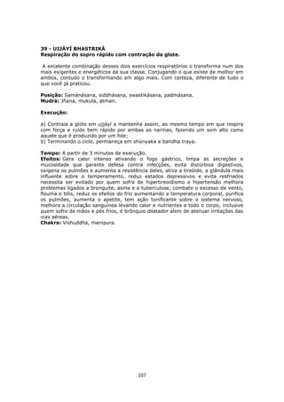 107
39 - UJJÁYÍ BHASTRIKÁ
Respiração do sopro rápido com contração da glote.
A excelente combinação desses dois exercícios respiratórios o transforma num dos
mais exigentes e energéticos da sua classe. Conjugando o que existe de melhor em
ambos, contudo o transformando em algo mais. Com certeza, diferente de tudo o
que você já praticou.
Posição: Samánásana, siddhásana, swastikásana, padmásana.
Mudrá: Jñana, mukula, atman.
Execução:
a) Contraia a glote em ujjáyí e mantenha assim, ao mesmo tempo em que respira
com força e ruído bem rápido por ambas as narinas, fazendo um som alto como
aquele que é produzido por um fole;
b) Terminando o ciclo, permaneça em shúnyaka e bandha traya.
Tempo: A partir de 3 minutos de execução.
Efeitos: Gera calor intenso ativando o fogo gástrico, limpa as secreções e
mucosidade que garante defesa contra infecções, evita distúrbios digestivos,
oxigena os pulmões e aumenta a resistência deles, ativa a tireóide, a glândula mais
influente sobre o temperamento, reduz estados depressivos e evita resfriados
necessita ser evitado por quem sofra de hipertireoidismo e hipertensão melhora
problemas ligados a bronquite, asma e a tuberculose, combate o excesso de vento,
fleuma e bílis, reduz os efeitos do frio aumentando a temperatura corporal, purifica
os pulmões, aumenta o apetite, tem ação tonificante sobre o sistema nervoso,
melhora a circulação sanguínea levando calor e nutrientes a todo o corpo, inclusive
quem sofre de mãos e pés frios, é brônquio dilatador alem de atenuar irritações das
vias aéreas.
Chakra: Vishuddha, manipura.
 