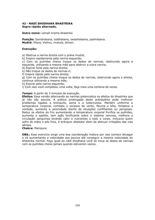 110
42 - NADÍ SHODHANA BHASTRIKA
Sopro rápido alternado.
Outro nome: vamah krama bhastrika
Posição: Samánásana, siddhásana, swastikásana, padmásana.
Mudrá: Jñana, Vishnu, mukula, atman.
Execução:
a) Obstrua a narina direita com o prána mudrá;
b) Inspire rapidamente pela narina esquerda;
c) Com os pulmões cheios troque os dedos de narinas, obstruindo agora a
esquerda, utilizando a mesma mão para obstruir a outra narina;
d) Expirar forte pela narina direita;
e) Não troque os dedos de narinas e;
f) Inspire rápido pela narina direita;
g) Com os pulmões cheios troque os dedos de narinas, obstruindo agora a direita,
continue utilizando a mesma mão;
h) Expirar pela narina esquerda;
i) Com isso você completou uma volta, faça mais uma centena de vezes.
Tempo: A partir de 3 minutos de execução.
Efeitos: Essa versão alternando as narinas potencializa os efeitos do bhastrika que
já não são poucos. A prática prolongada deste pránáyáma pode melhorar
problemas ligados a bronquite, asma e a tuberculose. Mantém uniforme a
temperatura corporal, combate o excesso de vento, fleuma e bílis, fortalece a
vontade, aumenta a serenidade diante de situações conflitantes ou perigosas.
Reduz os efeitos do frio aumentando a temperatura corporal Purifica os pulmões,
aumenta o apetite, tem ação tonificante sobre o sistema nervoso, melhora a
circulação sanguínea levando calor e nutrientes a todo o corpo, inclusive quem
sofre de mãos e pés frios, é brônquio dilatador alem de atenuar irritações das vias
aéreas.
Chakra: Manipura.
OBS.: Esse exercício exige uma boa coordenação motora por isso comece devagar
e vá aumentando a velocidade aos poucos até conseguir a mesma velocidade do
bhastrika normal. Faça igual ao nádí shodhana você só troca os dedos de narinas
com os pulmões cheios jamais quando estiverem vazios.
 