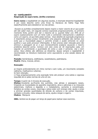 111
43 - KAPÁLABHÁTI
Respiração do sopro lento. (brilho craniano)
Outro nome: o kapálabháti em algumas escolas, é chamado bhastriká Kapálabháti
é por vezes descrito como uma Kriyá na literatura de Hatha Yoga feito
especificamente para desobstruir as vias aéreas.
Esvazie os pulmões completamente depois inspire o maior volume de ar que puder
até não caber mais, em seguida comece expirando progressivamente, no primeiro
momento forte, porém sem dar o máximo de si, quando faltar uns 70% de ar
expire explosivamente com um forte ruído e contraindo intensamente o abdômen
como um espirro, só que feito pelas narinas. Esse detalhe da expiração progressiva
é importante porque produz inicialmente uma pequena dilatação das narinas isso
evita que a mucosidade pegue o caminho errado e acabe entrando no canal
auditivo o que pode provocar inflamações. A face precisa estar relaxada para não
diminuir a passagem de ar o que inevitavelmente acabaria causando o mesmo
problema descrito acima. Comece com dois ciclos de 30 respirações cada, em
seguida vá aumentando a quantidade de ciclos a cada 3 semanas. Use o bom
senso. Seus efeitos são idênticos ao bhastrika. Quase sempre o kapálabháti é
recomendado na literatura tradicional como equivalente a uma sessão básica de
ásanas.
Posição: Samánásana, siddhásana, swastikásana, padmásana.
Mudrá: Jñana, mukula, atman.
Execução:
a) Inspire profundamente em ritmo normal e sem ruído, um movimento completo
(adhama, madhyama e uttama);
b) Sem retenção;
c) Faça progressivamente uma expiração forte até produzir uma súbita e vigorosa
expulsão de ar pelas narinas de uma só vez.
Tempo: A partir de 2 minutos de execução.
Efeitos: Excelente purificante dos pulmões, vias aéreas e passagens nasais,
limpando as mucosidades do aparelho respiratório, ativa o pâncreas e os músculos
abdominais, melhora a digestão e o metabolismo, aumenta a concentração,
fortalece as cordas vocais, recarrega o plexo solar com energia vital, ajuda o corpo
a eliminar grandes quantidades de dióxido de carbono e de outras impurezas,
combate a sinusite, reduz ataques de asma, ajuda a largar o cigarro.
Chakra: Manipura
OBS.: lembre-se de pegar um lenço de papel para realizar esse exercício.
 