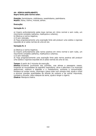 112
44 - SÚRYA KAPÁLABHÁTI
Sopro lento pela narina solar.
Posição: Samánásana, siddhásana, swastikásana, padmásana.
Mudrá: Jñana, Vishnu, mukula, atman.
Execução:
Variação N. 1
a) Inspire profundamente pelas duas narinas em ritmo normal e sem ruído, um
movimento completo (adhama, madhyama e uttama);
b) Obstrua a narina negativa;
c) E sem retenção;
d) Faça progressivamente uma expiração forte até produzir uma súbita e vigorosa
expulsão de ar pelas narinas de uma só vez.
Variação N. 2
a) Obstrua a narina negativa;
b) Inspire profundamente pela narina positiva em ritmo normal e sem ruído, um
movimento completo (adhama, madhyama e uttama);
c) E sem retenção;
d) Faça progressivamente uma expiração forte pela narina positiva até produzir
uma súbita e vigorosa expulsão de ar pelas narinas de uma só vez.
Tempo: A partir de 2 minutos de execução.
Efeitos: Excelente purificante dos pulmões, vias aéreas e passagens nasais,
limpando as mucosidades do aparelho respiratório, ativa o pâncreas e os músculos
abdominais, melhora a digestão e o metabolismo, aumenta a concentração,
fortalece as cordas vocais, recarrega o plexo solar com energia vital, ajuda o corpo
a eliminar grandes quantidades de dióxido de carbono e de outras impurezas,
combate a sinusite, reduz ataques de asma, ajuda a largar o cigarro.
Chakra: Manipura chakra.
 