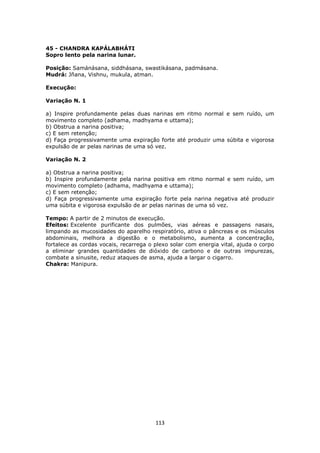 113
45 - CHANDRA KAPÁLABHÁTI
Sopro lento pela narina lunar.
Posição: Samánásana, siddhásana, swastikásana, padmásana.
Mudrá: Jñana, Vishnu, mukula, atman.
Execução:
Variação N. 1
a) Inspire profundamente pelas duas narinas em ritmo normal e sem ruído, um
movimento completo (adhama, madhyama e uttama);
b) Obstrua a narina positiva;
c) E sem retenção;
d) Faça progressivamente uma expiração forte até produzir uma súbita e vigorosa
expulsão de ar pelas narinas de uma só vez.
Variação N. 2
a) Obstrua a narina positiva;
b) Inspire profundamente pela narina positiva em ritmo normal e sem ruído, um
movimento completo (adhama, madhyama e uttama);
c) E sem retenção;
d) Faça progressivamente uma expiração forte pela narina negativa até produzir
uma súbita e vigorosa expulsão de ar pelas narinas de uma só vez.
Tempo: A partir de 2 minutos de execução.
Efeitos: Excelente purificante dos pulmões, vias aéreas e passagens nasais,
limpando as mucosidades do aparelho respiratório, ativa o pâncreas e os músculos
abdominais, melhora a digestão e o metabolismo, aumenta a concentração,
fortalece as cordas vocais, recarrega o plexo solar com energia vital, ajuda o corpo
a eliminar grandes quantidades de dióxido de carbono e de outras impurezas,
combate a sinusite, reduz ataques de asma, ajuda a largar o cigarro.
Chakra: Manipura.
 