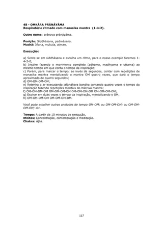 117
48 - OMKÁRA PRÁNÁYÁMA
Respiratório ritmado com manasika mantra (1-4-2).
Outro nome: pránava pránáyáma.
Posição: Siddhásana, padmásana.
Mudrá: Jñana, mukula, atman.
Execução:
a) Sente-se em siddhásana e escolha um ritmo, para o nosso exemplo faremos 1-
4-2-0;
b) Inspire fazendo o movimento completo (adhama, madhyama e uttama) ao
mesmo tempo em que conta o tempo da inspiração;
c) Porém, para marcar o tempo, ao invés de segundos, contar com repetições de
manasika mantra mentalizando o mantra OM quatro vezes, que dará o tempo
aproximado de quatro segundos;
d) OM-OM-OM-OM;
e) Retenha o ar executando jalándhara bandha contando quatro vezes o tempo da
inspiração fazendo repetições mentais do mátriká mantra;
f) OM-OM-OM-OM OM-OM-OM-OM OM-OM-OM-OM OM-OM-OM-OM;
g) Expirar em duas vezes o tempo da inspiração, mentalizando o OM;
h) OM-OM-OM-OM OM-OM-OM-OM.
Você pode escolher outras unidades de tempo OM-OM; ou OM-OM-OM; ou OM-OM-
OM-OM; etc.
Tempo: A partir de 10 minutos de execução.
Efeitos: Concentração, contemplação e meditação.
Chakra: Ájña.
 