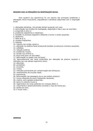12
RESUMO DAS ALTERAÇÕES DA RESPIRAÇÃO BUCAL
Para ajudá-lo (ou apavorá-lo) fiz um resumo dos principais problemas e
alterações neuro-musculares, esqueléticas e dentárias adquiridos com a respiração
bucal.
1. alterações dentárias, má oclusão dental causando com isso;
2. perturbação nas funções de mastigação, deglutição e fala o que vai acarretar;
3. propensão à cárie e;
4. problemas digestórios e intestinais;
5. lentidão no processo digestório afetando o humor e ainda causando;
6. desânimo;
7. falta de ar e;
8. cansaço freqüentes;
9. halitose;
10. nódulos nas cordas vocais e;
11. alteração na estética facial produzindo tensões na estrutura craniana causando;
12. cefaléias;
13. redução auditiva;
14. problemas visuais;
15. tensão nos ombros e;
16. boca torta para um dos lados;
17. deformação no palato (céu da boca);
18. desnivelamento dos seios produzidos por alteração da postura corporal e
infecções nas vias aéreas superiores como;
19. adenóide;
20. amidalites;
21. sinusites;
22. rinites;
23. infecções pulmonares por contaminação dos brônquios;
24. ressecamento da mucosa nasal;
25. pneumonia;
26. deformações nas passagens de ar que podem produzir;
27. roncos (dispnéia do sono) freqüentes causando;
28. insônia, sono agitado produzindo;
29. baixa no sistema imune e;
30. regenerativo do corpo podendo em crianças afetar o;
31. crescimento e desenvolvimento correndo o risco de morte por;
32. apnéia do sono.
33. e muito mais...
AROMAS
 