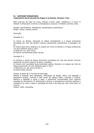 120
51 - SHÍTKÁRÍ PRÁNÁYÁMA
Respiratório bucal através da língua e os dentes. (frescor, frio)
Este exercício dá vigor ao corpo, dissipa a fome, sede, indolência e o sono. O
shítkárí é refrescante e diminui a temperatura corporal. O shítkárí controla a bílis.
Posição: Samánásana, siddhásana, swastikásana, padmásana.
Mudrá: Jñana, mukula, atman.
Execução:
Variação N. 1
a) Cerrar os dentes, deixando os lábios entreabertos e a língua levemente
encostada por trás dos dentes incisivos bloqueando suavemente a passagem do
ar;
b) Inspire pela boca, fazendo o ar passar por entre os dentes e a língua produzindo
um som sibilante igual a "sssi";
c) Retenha o ar, sem ritmo;
d) Expirar normalmente pelas narinas.
Variação N. 2
a) Coloque a ponta da língua levemente encostada por trás dos dentes incisivos
superiores na parte superior da boca, no palato;
b) Inspire com suavidade boca levemente aberta, fazendo o ar passar por trás da
língua produzindo um som sibilante igual a "sssi";
c) Retenha o ar, por pouco tempo e;
d) Expire pelas narinas.
Tempo: A partir de 2 minutos de execução.
Efeitos: É indicado para dispepsia, inflamação do fígado, febre, má digestão e
desordens biliares, controla a bílis dores de cabeça, febre, combate a insônia.
Melhora a digestão e alivia a sede, é altamente recomendado para melhora
imediata do nervosismo. É refrescante e diminui a temperatura corporal melhora a
resistência ao calor e reduz a sensação de fome e de sede por isso, evite fazer no
inverno.
Chakra: Ájña, vishuddha.
 