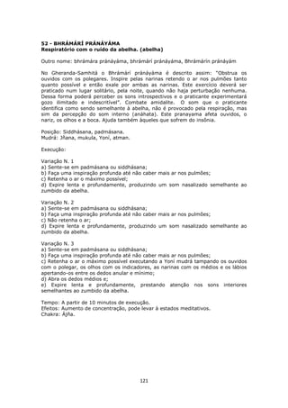 121
52 - BHRÁMÁRÍ PRÁNÁYÁMA
Respiratório com o ruído da abelha. (abelha)
Outro nome: bhrámára pránáyáma, bhrámárí pránáyáma, Bhrámárín pránáyám
No Gheranda-Samhitá o Bhrámárí pránáyáma é descrito assim: “Obstrua os
ouvidos com os polegares. Inspire pelas narinas retendo o ar nos pulmões tanto
quanto possível e então exale por ambas as narinas. Este exercício deverá ser
praticado num lugar solitário, pela noite, quando não haja perturbação nenhuma.
Dessa forma poderá perceber os sons introspectivos e o praticante experimentará
gozo ilimitado e indescritível”. Combate amidalite. O som que o praticante
identifica como sendo semelhante à abelha, não é provocado pela respiração, mas
sim da percepção do som interno (anáhata). Este pranayama afeta ouvidos, o
nariz, os olhos e a boca. Ajuda também àqueles que sofrem do insônia.
Posição: Siddhásana, padmásana.
Mudrá: Jñana, mukula, Yoní, atman.
Execução:
Variação N. 1
a) Sente-se em padmásana ou siddhásana;
b) Faça uma inspiração profunda até não caber mais ar nos pulmões;
c) Retenha o ar o máximo possível;
d) Expire lenta e profundamente, produzindo um som nasalizado semelhante ao
zumbido da abelha.
Variação N. 2
a) Sente-se em padmásana ou siddhásana;
b) Faça uma inspiração profunda até não caber mais ar nos pulmões;
c) Não retenha o ar;
d) Expire lenta e profundamente, produzindo um som nasalizado semelhante ao
zumbido da abelha.
Variação N. 3
a) Sente-se em padmásana ou siddhásana;
b) Faça uma inspiração profunda até não caber mais ar nos pulmões;
c) Retenha o ar o máximo possível executando a Yoní mudrá tampando os ouvidos
com o polegar, os olhos com os indicadores, as narinas com os médios e os lábios
apertando-os entre os dedos anular e mínimo;
d) Abra os dedos médios e;
e) Expire lenta e profundamente, prestando atenção nos sons interiores
semelhantes ao zumbido da abelha.
Tempo: A partir de 10 minutos de execução.
Efeitos: Aumento de concentração, pode levar à estados meditativos.
Chakra: Ájña.
 