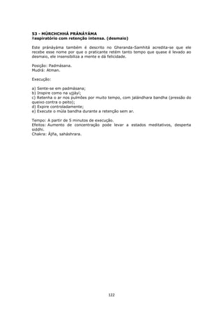122
53 - MÚRCHCHHÁ PRÁNÁYÁMA
Respiratório com retenção intensa. (desmaio)
Este pránáyáma também é descrito no Gheranda-Samhitá acredita-se que ele
recebe esse nome por que o praticante retém tanto tempo que quase é levado ao
desmaio, ele insensibiliza a mente e dá felicidade.
Posição: Padmásana.
Mudrá: Atman.
Execução:
a) Sente-se em padmásana;
b) Inspire como na ujjáyí;
c) Retenha o ar nos pulmões por muito tempo, com jalándhara bandha (pressão do
queixo contra o peito);
d) Expire controladamente;
e) Execute o múla bandha durante a retenção sem ar.
Tempo: A partir de 5 minutos de execução.
Efeitos: Aumento de concentração pode levar a estados meditativos, desperta
siddhi.
Chakra: Ájña, saháshrara.
 