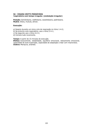 125
56 - VISAMA VRITTI PRÁNÁYÁMA
Respiratório com tempo irregular. (ondulação irregular)
Posição: Samánásana, siddhásana, swastikásana, padmásana.
Mudrá: Jñana, mukula, atman.
Execução:
a) Respire durante um único ciclo de respiração no ritmo 1-4-2;
b) No próximo ciclo respiratório, use o ritmo 2-4-1;
c) No seguinte use o ritmo 4-2-1;
d) Comece tudo novamente.
Tempo: A partir de 15 minutos de execução.
Efeitos: Autocontrole, estabilidade, equilíbrio emocional, relaxamento emocional,
capacidade de auto-superação, capacidade de adaptação e lidar com imprevistos.
Chakra: Manipura, anahata.
 