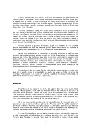 13
Aromas nos trazem boas novas, é através dos cheiros que percebemos as
modificações da natureza a nossa volta, nos permitindo tomar decisões sobre qual
a melhor rota a tomar. O olfato cumpriu um papel importante na evolução da
espécie humana especialmente na atração sexual. Glândulas situadas nos órgãos
genitais, nas axilas e na pele, produzem substâncias chamadas de feromônios, que
despertam esse interesse.
Aquele é o cheiro do tesão, mas existe ainda o cheiro do medo que acontece
em uma situação estressante quando suamos mais e exalamos mais odores ou do
nervoso, uma pessoa nervosa vai ter mais acidez no estomago e por conta disso vai
exalar um cheiro corporal diferente existe ainda o cheiro como mecanismo de
defesa, cheiro de chuva é um sinal de alerta, um cheiro nauseante revira o
estomago, para que não consigamos ingerir uma comida estragada, alerta quando
o gás da cozinha está aberto.
Cheiros ajudam a guardar memórias, quem não lembra da avó quando
estava preparando um bolo na infância quando sente esse cheiro ou conforto e
segurança quando sente cheiro de talco, é cheiro de infância falamos.
Desde que aprendemos a manipular os aromas passamos a usá-los para
encobrir os nossos odores e ajudar a criar um clima despertando o interesse das
pessoas ao redor. Os perfumes que são fortemente estimulantes sexualmente
quase sempre são politicamente incorretos (para não dizerem cruéis) são os que
contêm produtos animais, que combinam olores afrodisíacos de âmbar, civete,
almíscar e outros feromônios "naturais". Criamos assim cheirosos sabonetes,
perfumes, colônias, loções, xampus e desodorantes para poder manipular as
sensações dos outros e conseguir vantagens.
Os perfumes são em geral fortes estimulantes respiratórios, motivo pelo
qual ele é usado desde a antiguidade nas aulas de yoga na índia na forma de
incensos. Pois quando você sente um perfume agradável a nossa primeira reação e
demorar a inspiração para prolongar a sensação.
INCENSO
Durante anos eu procurei por todos os lugares (até na Índia) quem fazia
incenso e fiquei pasmo, pois além de não ter incenso na fórmula as essências e
perfumes eram químicos. Depois de muito rodar eu encontrei dois, um era feito
com essências naturais, mas ainda não tinha incenso, o outro tinha incenso, mas
estava cheio de química, acabei me deparando com um dilema se eu quisesse algo
bom teria que produzir eu mesmo. E é o que eu faço agora!
Já ia me esquecendo, existe uma outra possibilidade é o incenso feito com
esterco de vaca e por incrível que pareça é o “menos pior”! Por sorte eles foram
proibidos no Brasil. Mas não fique preocupado se você gosta dos incensos indianos
existe a possibilidade de acendê-lo um pouco antes de sua pratica de meditação ou
deixar o ambiente bastante ventilado e jamais deixá-lo perto de você.
Incenso é uma palavra que deriva do latim incensum, que significa incendiar
e está relacionada etimologicamente a palavra perfume que vem do latim per
fumum, pela fumaça. É curioso notar que no sânscrito a palavra dhúpa pode
 