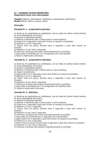 132
61 - CHANDRA VILOMA PRÁNÁYÁMA
Respiratório lunar com interrupções.
Posição: Idásana, samánásana, siddhásana, swastikásana, padmásana.
Mudrá: Jñana, Vishnu, mukula, atman.
Execução:
Variação N. 1 – preparatório (púraka)
a) Sente-se em padmásana ou siddhásana, com as mãos em jñána mudrá chandra
ou súrya dependendo do horário;
b) Execute o jalándhara bandha;
c) Obstrua e mantenha todo o tempo assim a narina positiva;
d) Inspire em 2 segundos e pare sem encher ou esvaziar os pulmões;
e) Retenha o ar por 2 segundos;
f) Inspire mais um pouco, durante mais 2 segundos e pare sem encher ou
esvaziar;
g) Retenha o ar por mais 2 segundos;
h) Continue o processo até encher acumulativamente os pulmões;
i) Faça então o kúmbhaka por 5 a 10 segundos com múla bandha;
j) Expire e repita todo o processo;
Variação N. 2 – preparatório (rêchaka)
a) Sente-se em padmásana ou siddhásana, com as mãos em jñána mudrá chandra
ou súrya dependendo do horário;
b) Execute o jalándhara bandha;
c) Obstrua e mantenha todo o tempo assim a narina positiva;
d) Inspire normalmente;
e) Agora expire em 2 segundos e pare sem encher ou esvaziar os pulmões;
f) Retenha o ar por 2 segundos;
g) Expire mais um pouco, durante mais 2 segundos e pare sem encher ou
esvaziar;
h) Retenha o ar por mais 2 segundos;
i) Continue o processo até esvaziar progressivamente os pulmões;
j) Faça então o kúmbhaka por 5 a 10 segundos com bandha traya;
k) Inspire e repita todo o processo;
Variação N. 3 - definitivo
a) Sente-se em padmásana ou siddhásana, com as mãos em jñána mudrá chandra
ou súrya dependendo do horário;
b) Execute o jalándhara bandha;
c) Obstrua e mantenha todo o tempo assim a narina positiva;
d) Inspire em 2 segundos e pare sem encher ou esvaziar os pulmões;
e) Retenha o ar por 2 segundos;
f) Inspire mais um pouco, durante mais 2 segundos e pare sem encher ou
esvaziar;
g) Retenha o ar por mais 2 segundos;
h) Continue o processo até encher acumulativamente os pulmões;
i) Faça então um kúmbhaka por 4 segundos com múla bandha;
j) Agora expire em 2 segundos e pare sem encher ou esvaziar os pulmões;
k) Retenha o ar por 2 segundos;
l) Expire mais um pouco, durante mais 2 segundos e pare sem encher ou esvaziar;
m) Retenha o ar por mais 2 segundos;
n) Continue o processo até esvaziar progressivamente os pulmões;
 