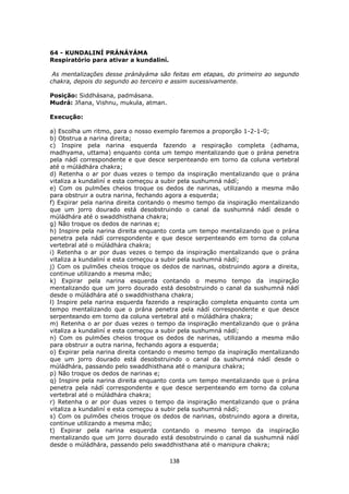 138
64 - KUNDALINÍ PRÁNÁYÁMA
Respiratório para ativar a kundaliní.
As mentalizações desse pránáyáma são feitas em etapas, do primeiro ao segundo
chakra, depois do segundo ao terceiro e assim sucessivamente.
Posição: Siddhásana, padmásana.
Mudrá: Jñana, Vishnu, mukula, atman.
Execução:
a) Escolha um ritmo, para o nosso exemplo faremos a proporção 1-2-1-0;
b) Obstrua a narina direita;
c) Inspire pela narina esquerda fazendo a respiração completa (adhama,
madhyama, uttama) enquanto conta um tempo mentalizando que o prána penetra
pela nádí correspondente e que desce serpenteando em torno da coluna vertebral
até o múládhára chakra;
d) Retenha o ar por duas vezes o tempo da inspiração mentalizando que o prána
vitaliza a kundaliní e esta começou a subir pela sushumná nádí;
e) Com os pulmões cheios troque os dedos de narinas, utilizando a mesma mão
para obstruir a outra narina, fechando agora a esquerda;
f) Expirar pela narina direita contando o mesmo tempo da inspiração mentalizando
que um jorro dourado está desobstruindo o canal da sushumná nádí desde o
múládhára até o swaddhisthana chakra;
g) Não troque os dedos de narinas e;
h) Inspire pela narina direita enquanto conta um tempo mentalizando que o prána
penetra pela nádí correspondente e que desce serpenteando em torno da coluna
vertebral até o múládhára chakra;
i) Retenha o ar por duas vezes o tempo da inspiração mentalizando que o prána
vitaliza a kundaliní e esta começou a subir pela sushumná nádí;
j) Com os pulmões cheios troque os dedos de narinas, obstruindo agora a direita,
continue utilizando a mesma mão;
k) Expirar pela narina esquerda contando o mesmo tempo da inspiração
mentalizando que um jorro dourado está desobstruindo o canal da sushumná nádí
desde o múládhára até o swaddhisthana chakra;
l) Inspire pela narina esquerda fazendo a respiração completa enquanto conta um
tempo mentalizando que o prána penetra pela nádí correspondente e que desce
serpenteando em torno da coluna vertebral até o múládhára chakra;
m) Retenha o ar por duas vezes o tempo da inspiração mentalizando que o prána
vitaliza a kundaliní e esta começou a subir pela sushumná nádí;
n) Com os pulmões cheios troque os dedos de narinas, utilizando a mesma mão
para obstruir a outra narina, fechando agora a esquerda;
o) Expirar pela narina direita contando o mesmo tempo da inspiração mentalizando
que um jorro dourado está desobstruindo o canal da sushumná nádí desde o
múládhára, passando pelo swaddhisthana até o manipura chakra;
p) Não troque os dedos de narinas e;
q) Inspire pela narina direita enquanto conta um tempo mentalizando que o prána
penetra pela nádí correspondente e que desce serpenteando em torno da coluna
vertebral até o múládhára chakra;
r) Retenha o ar por duas vezes o tempo da inspiração mentalizando que o prána
vitaliza a kundaliní e esta começou a subir pela sushumná nádí;
s) Com os pulmões cheios troque os dedos de narinas, obstruindo agora a direita,
continue utilizando a mesma mão;
t) Expirar pela narina esquerda contando o mesmo tempo da inspiração
mentalizando que um jorro dourado está desobstruindo o canal da sushumná nádí
desde o múládhára, passando pelo swaddhisthana até o manipura chakra;
 