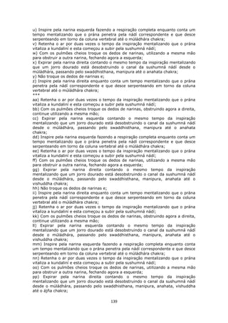 139
u) Inspire pela narina esquerda fazendo a respiração completa enquanto conta um
tempo mentalizando que o prána penetra pela nádí correspondente e que desce
serpenteando em torno da coluna vertebral até o múládhára chakra;
v) Retenha o ar por duas vezes o tempo da inspiração mentalizando que o prána
vitaliza a kundaliní e esta começou a subir pela sushumná nádí;
w) Com os pulmões cheios troque os dedos de narinas, utilizando a mesma mão
para obstruir a outra narina, fechando agora a esquerda;
x) Expirar pela narina direita contando o mesmo tempo da inspiração mentalizando
que um jorro dourado está desobstruindo o canal da sushumná nádí desde o
múládhára, passando pelo swaddhisthana, manipura até o anahata chakra;
y) Não troque os dedos de narinas e;
z) Inspire pela narina direita enquanto conta um tempo mentalizando que o prána
penetra pela nádí correspondente e que desce serpenteando em torno da coluna
vertebral até o múládhára chakra;
***
aa) Retenha o ar por duas vezes o tempo da inspiração mentalizando que o prána
vitaliza a kundaliní e esta começou a subir pela sushumná nádí;
bb) Com os pulmões cheios troque os dedos de narinas, obstruindo agora a direita,
continue utilizando a mesma mão;
cc) Expirar pela narina esquerda contando o mesmo tempo da inspiração
mentalizando que um jorro dourado está desobstruindo o canal da sushumná nádí
desde o múládhára, passando pelo swaddhisthana, manipura até o anahata
chakra;
dd) Inspire pela narina esquerda fazendo a respiração completa enquanto conta um
tempo mentalizando que o prána penetra pela nádí correspondente e que desce
serpenteando em torno da coluna vertebral até o múládhára chakra;
ee) Retenha o ar por duas vezes o tempo da inspiração mentalizando que o prána
vitaliza a kundaliní e esta começou a subir pela sushumná nádí;
ff) Com os pulmões cheios troque os dedos de narinas, utilizando a mesma mão
para obstruir a outra narina, fechando agora a esquerda;
gg) Expirar pela narina direita contando o mesmo tempo da inspiração
mentalizando que um jorro dourado está desobstruindo o canal da sushumná nádí
desde o múládhára, passando pelo swaddhisthana, manipura, anahata até o
vishuddha chakra;
hh) Não troque os dedos de narinas e;
ii) Inspire pela narina direita enquanto conta um tempo mentalizando que o prána
penetra pela nádí correspondente e que desce serpenteando em torno da coluna
vertebral até o múládhára chakra;
jj) Retenha o ar por duas vezes o tempo da inspiração mentalizando que o prána
vitaliza a kundaliní e esta começou a subir pela sushumná nádí;
kk) Com os pulmões cheios troque os dedos de narinas, obstruindo agora a direita,
continue utilizando a mesma mão;
ll) Expirar pela narina esquerda contando o mesmo tempo da inspiração
mentalizando que um jorro dourado está desobstruindo o canal da sushumná nádí
desde o múládhára, passando pelo swaddhisthana, manipura, anahata até o
vishuddha chakra;
mm) Inspire pela narina esquerda fazendo a respiração completa enquanto conta
um tempo mentalizando que o prána penetra pela nádí correspondente e que desce
serpenteando em torno da coluna vertebral até o múládhára chakra;
nn) Retenha o ar por duas vezes o tempo da inspiração mentalizando que o prána
vitaliza a kundaliní e esta começou a subir pela sushumná nádí;
oo) Com os pulmões cheios troque os dedos de narinas, utilizando a mesma mão
para obstruir a outra narina, fechando agora a esquerda;
pp) Expirar pela narina direita contando o mesmo tempo da inspiração
mentalizando que um jorro dourado está desobstruindo o canal da sushumná nádí
desde o múládhára, passando pelo swaddhisthana, manipura, anahata, vishuddha
até o ájña chakra;
 