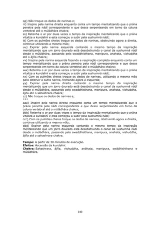 140
qq) Não troque os dedos de narinas e;
rr) Inspire pela narina direita enquanto conta um tempo mentalizando que o prána
penetra pela nádí correspondente e que desce serpenteando em torno da coluna
vertebral até o múládhára chakra;
ss) Retenha o ar por duas vezes o tempo da inspiração mentalizando que o prána
vitaliza a kundaliní e esta começou a subir pela sushumná nádí;
tt) Com os pulmões cheios troque os dedos de narinas, obstruindo agora a direita,
continue utilizando a mesma mão;
uu) Expirar pela narina esquerda contando o mesmo tempo da inspiração
mentalizando que um jorro dourado está desobstruindo o canal da sushumná nádí
desde o múládhára, passando pelo swaddhisthana, manipura, anahata, vishuddha
até o ájña chakra;
vv) Inspire pela narina esquerda fazendo a respiração completa enquanto conta um
tempo mentalizando que o prána penetra pela nádí correspondente e que desce
serpenteando em torno da coluna vertebral até o múládhára chakra;
ww) Retenha o ar por duas vezes o tempo da inspiração mentalizando que o prána
vitaliza a kundaliní e esta começou a subir pela sushumná nádí;
xx) Com os pulmões cheios troque os dedos de narinas, utilizando a mesma mão
para obstruir a outra narina, fechando agora a esquerda;
yy) Expirar pela narina direita contando o mesmo tempo da inspiração
mentalizando que um jorro dourado está desobstruindo o canal da sushumná nádí
desde o múládhára, passando pelo swaddhisthana, manipura, anahata, vishuddha,
ájña até o sahashrara chakra;
zz) Não troque os dedos de narinas e;
***
aaa) Inspire pela narina direita enquanto conta um tempo mentalizando que o
prána penetra pela nádí correspondente e que desce serpenteando em torno da
coluna vertebral até o múládhára chakra;
bbb) Retenha o ar por duas vezes o tempo da inspiração mentalizando que o prána
vitaliza a kundaliní e esta começou a subir pela sushumná nádí;
ccc) Com os pulmões cheios troque os dedos de narinas, obstruindo agora a direita,
continue utilizando a mesma mão;
ddd) Expirar pela narina esquerda contando o mesmo tempo da inspiração
mentalizando que um jorro dourado está desobstruindo o canal da sushumná nádí
desde o múládhára, passando pelo swaddhisthana, manipura, anahata, vishuddha,
ájña até o sahashrara chakra.
Tempo: A partir de 30 minutos de execução.
Efeitos: Ascensão da kundaliní.
Chakra: Sahashrara, ájña, vishuddha, anáhata, manipura, swádhishthana e
múládhára.
 