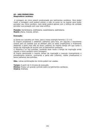 141
65 - HRD PRÁNÁYÁMA
Respiratório cardíaco.
A contagem do ritmo estará condicionada aos batimentos cardíacos. Para poder
medir a contagem você poderá colocar a mão no pulso ou na jugular para poder
perceber seu ritmo cardíaco, mais tarde poderá apenas com o esforço da vontade
perceber sua pulsação sem usar esse artifício.
Posição: Samánásana, siddhásana, swastikásana, padmásana.
Mudrá: jñana, mukula, atman.
Execução:
a) Sente-se e escolha um ritmo, para o nosso exemplo faremos 1-2-1-0;
b) Inspire projetando o abdômen (adhama) para fora, em seguida o movimento
ondula para as costelas que se afastam para os lados (madhyama) e finalmente
dilatando a parte mais alta do tórax (uttama) ao mesmo tempo em que conta o
tempo da inspiração de acordo com os batimentos cardíacos;
c) Retenha o ar nos pulmões, contando duas vezes o tempo da inspiração ainda
usando o ritmo cardíaco como contagem;
d) Expire demorando o mesmo tempo da inspiração e executa inversamente o
procedimento torácico, contraindo a parte alta (uttama), média (madhyama) e
baixa (adhama) dos pulmões.
Obs.: várias combinações de ritmos podem ser usadas.
Tempo: A partir de 5 minutos de execução.
Efeitos: Produz um grande controle sobre os batimentos cardíacos.
Chakra: Anáhata.
 