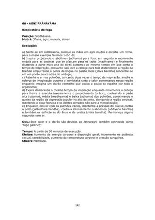 142
66 - AGNI PRÁNÁYÁMA
Respiratório do fogo
Posição: Siddhásana.
Mudrá: Jñana, agni, mukula, atman.
Execução:
a) Sente-se em siddhásana, coloque as mãos em agni mudrá e escolha um ritmo,
para o nosso exemplo faremos 1-2-1-0;
b) Inspire projetando o abdômen (adhama) para fora, em seguida o movimento
ondula para as costelas que se afastam para os lados (madhyama) e finalmente
dilatando a parte mais alta do tórax (uttama) ao mesmo tempo em que conta o
tempo da inspiração, enquanto isso leve a cabeça para trás distendendo a região da
tireóide empurrando a ponta da língua no palato mole (jíhva bandha) concentre-se
em um ponto pouco atrás do umbigo;
c) Retenha o ar nos pulmões, contando duas vezes o tempo da inspiração, amplie o
esforço de imaginação durante o kúmbhaka sinta o calor aumentando nessa região
enquanto imagina um clarão vermelho que pouco a pouco se espalha por todo o
organismo;
d) Expire demorando o mesmo tempo da inspiração enquanto movimenta a cabeça
para frente e executa inversamente o procedimento torácico, contraindo a parte
alta (uttama), média (madhyama) e baixa (adhama) dos pulmões, aproximando o
queixo da região da depressão jugular no alto do peito, alongando a região cervical,
mantendo a boca fechada e os dentes cerrados não pare a mentalização;
e) Enquanto estiver com os pulmões vazios, mantenha a pressão do queixo contra
o peito (jalándhara bandha), contraia intensamente o abdômen (uddiyana bandha)
e também os esfíncteres do ânus e da uretra (múla bandha). Permaneça alguns
segundos sem ar.
Obs.: Este calor e o clarão são devidos ao Jatharagni também conhecido como
"fogo gástrico".
Tempo: A partir de 30 minutos de execução.
Efeitos: Aumento da energia corporal e disposição geral, incremento na potência
sexual, sensibilidade, aumento da temperatura corporal e pressão sanguínea.
Chakra:Manipura.
 