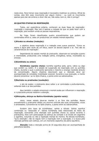 18
nesta área. Para treinar essa respiração é necessário mobilizar os ombros. Afinal de
contas, eles têm esse movimento por algum motivo - ou você os movimenta
apenas para dar-de-ombros e dizer não sei, não estou nem aí, não é comigo?
AS QUATRO ETAPAS DA RESPIRAÇÃO
Todos, por experiência própria, conhecem as duas fases da respiração:
inspiração e expiração. Mas isto é apenas a metade do que se pode fazer com a
respiração, pois existem ainda as pausas respiratórias.
No Yoga, foram classificados quatro procedimentos que podem ser
combinados entre si, cada um produzindo um estado mental especifico.
1)Púraka ou shwása (inalação):
o objetivo dessa respiração é a inalação mais suave possível. "Como se
aspira a água pelo caule de um lótus, assim se deverá aspirar o ar. Tais são as
características da inspiração”.
Dependendo do estado mental do praticante, observam-se variações quanto
à intensidade, produzindo uma inalação calma, energética, tensa, incompleta ou
ansiosa.
2)Kúmbhaka ou antara
Kúmbhaka (apnéia cheia): kúmbha significa pote, jarro, cálice ou algo
que contém ou retém. É o estado de suspensão da respiração com os pulmões
cheios, durante o qual o praticante aproveita o máximo a energia recebida através
da concentração. Alguns shastras descrevem que a retenção deve ser
acompanhada de completa imobilidade corporal. Durante a sua execução, a mente
deverá concentrar- se no Ájña Chakra, o ponto entre as sobrancelhas.
3)Rechaka ou prashwása (exalação):
o ato de exalar; o praticante deve soltar o ar controlada e profundamente,
soltando todo o ar dos pulmões.
Aqui também o estado emocional e mental acaba por influenciar a respiração
e o praticante precisa redobrar a atenção.
4)Shúnyaka, shúnya ou Bahira Kúmbhaka (apnéia vazia):
vazio; nesse estado deve-se manter o ar fora dos pulmões. Nesse
procedimento o praticante obtém um enorme controle das suas compulsões, vícios
e ansiedades. Concentre-se no Ájña Chakra, o ponto entre as sobrancelhas.
Existem dois tipos de kúmbhakas: sahita e kêvala. Sahita significa
combinado ou "associado a". Sahita kúmbhaka está relacionado às fases da
respiração, exercendo uma retenção com pulmões cheios ou vazios durante o
pránáyáma, feito com participação do esforço da vontade e se divide em sagarbha
e agarbha, incluindo ou não a repetição mental de mantra. No Kêvala Kúmbhaka,
“pura retenção”, não se regula nem a inspiração nem a expiração; é a busca pela
retenção perfeita sem esforço, em um momento especifico de pleno equilíbrio.
Atenção: toda a retenção acima de 16 segundos deve ser acompanhada de
jalándhara bandha.
 