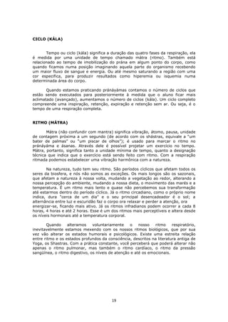 19
CICLO (KÁLA)
Tempo ou ciclo (kála) significa a duração das quatro fases da respiração, ela
é medida por uma unidade de tempo chamado mátra (ritmo). Também está
relacionado ao tempo de imobilização do prána em algum ponto do corpo, como
quando ficamos numa posição imaginando aquela parte do organismo recebendo
um maior fluxo de sangue e energia. Ou até mesmo saturando a região com uma
cor especifica, para produzir resultados como hiperemia ou isquemia numa
determinada área do corpo.
Quando estamos praticando pránáyámas contamos o número de ciclos que
estão sendo executados para posteriormente à medida que o aluno ficar mais
aclimatado (avançado), aumentamos o número de ciclos (kála). Um ciclo completo
compreende uma inspiração, retenção, expiração e retenção sem ar. Ou seja, é o
tempo de uma respiração completa.
RITMO (MÁTRA)
Mátra (não confundir com mantra) significa vibração, átomo, pausa, unidade
de contagem próxima a um segundo (de acordo com os shástras, equivale a “um
bater de palmas” ou “um piscar de olhos”); é usado para marcar o ritmo no
pránáyáma e ásanas. Através dele é possível projetar um exercício no tempo.
Mátra, portanto, significa tanto a unidade mínima de tempo, quanto a designação
técnica que indica que o exercício está sendo feito com ritmo. Com a respiração
ritmada podemos estabelecer uma vibração harmônica com a natureza.
Na natureza, tudo tem seu ritmo. São períodos cíclicos que afetam todos os
seres da biosfera, e nós não somos as exceções. Os mais longos são os sazonais,
que afetam a natureza à nossa volta, mudando a vegetação ao redor, alterando a
nossa percepção do ambiente, mudando a nossa dieta, o movimento das marés e a
temperatura. É um ritmo mais lento e quase não percebemos sua transformação
até estarmos dentro do período cíclico. Já o ritmo circadiano, como o próprio nome
indica, dura "cerca de um dia" e o seu principal desencadeador é o sol; a
alternância entre luz e escuridão faz o corpo ora relaxar e perder a atenção, ora
energizar-se, ficando mais ativo. Já os ritmos infradianos podem ocorrer a cada 8
horas, 4 horas e até 2 horas. Esse é um dos ritmos mais perceptíveis e altera desde
os níveis hormonais até a temperatura corporal.
Quando alteramos voluntariamente o nosso ritmo respiratório,
inevitavelmente estamos mexendo com os nossos ritmos biológicos, que por sua
vez vão alterar os estados humorais e psicológicos. Existe uma estreita relação
entre ritmo e os estados profundos da consciência, descritos na literatura antiga de
Yoga, os Shastras. Com a prática constante, você perceberá que poderá alterar não
apenas o ritmo pulmonar, mas também o ritmo cardíaco, o ritmo da pressão
sangüínea, o ritmo digestivo, os níveis de atenção e até os emocionais.
 