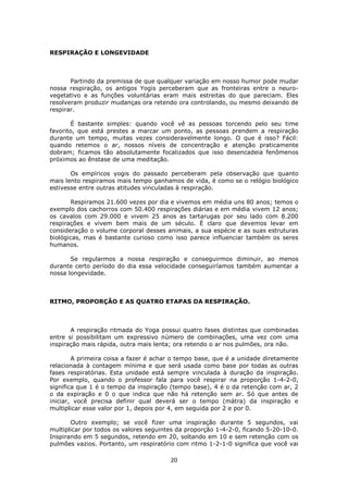 20
RESPIRAÇÃO E LONGEVIDADE
Partindo da premissa de que qualquer variação em nosso humor pode mudar
nossa respiração, os antigos Yogis perceberam que as fronteiras entre o neuro-
vegetativo e as funções voluntárias eram mais estreitas do que pareciam. Eles
resolveram produzir mudanças ora retendo ora controlando, ou mesmo deixando de
respirar.
É bastante simples: quando você vê as pessoas torcendo pelo seu time
favorito, que está prestes a marcar um ponto, as pessoas prendem a respiração
durante um tempo, muitas vezes consideravelmente longo. O que é isso? Fácil:
quando retemos o ar, nossos níveis de concentração e atenção praticamente
dobram; ficamos tão absolutamente focalizados que isso desencadeia fenômenos
próximos ao ênstase de uma meditação.
Os empíricos yogis do passado perceberam pela observação que quanto
mais lento respiramos mais tempo ganhamos de vida, é como se o relógio biológico
estivesse entre outras atitudes vinculadas à respiração.
Respiramos 21.600 vezes por dia e vivemos em média uns 80 anos; temos o
exemplo dos cachorros com 50.400 respirações diárias e em média vivem 12 anos;
os cavalos com 29.000 e vivem 25 anos as tartarugas por seu lado com 8.200
respirações e vivem bem mais de um século. É claro que devemos levar em
consideração o volume corporal desses animais, a sua espécie e as suas estruturas
biológicas, mas é bastante curioso como isso parece influenciar também os seres
humanos.
Se regularmos a nossa respiração e conseguirmos diminuir, ao menos
durante certo período do dia essa velocidade conseguiríamos também aumentar a
nossa longevidade.
RITMO, PROPORÇÃO E AS QUATRO ETAPAS DA RESPIRAÇÃO.
A respiração ritmada do Yoga possui quatro fases distintas que combinadas
entre si possibilitam um expressivo número de combinações, uma vez com uma
inspiração mais rápida, outra mais lenta; ora retendo o ar nos pulmões, ora não.
A primeira coisa a fazer é achar o tempo base, que é a unidade diretamente
relacionada à contagem mínima e que será usada como base por todas as outras
fases respiratórias. Esta unidade está sempre vinculada à duração da inspiração.
Por exemplo, quando o professor fala para você respirar na proporção 1-4-2-0,
significa que 1 é o tempo da inspiração (tempo base), 4 é o da retenção com ar, 2
o da expiração e 0 o que indica que não há retenção sem ar. Só que antes de
iniciar, você precisa definir qual deverá ser o tempo (mátra) da inspiração e
multiplicar esse valor por 1, depois por 4, em seguida por 2 e por 0.
Outro exemplo; se você fizer uma inspiração durante 5 segundos, vai
multiplicar por todos os valores seguintes da proporção 1-4-2-0, ficando 5-20-10-0.
Inspirando em 5 segundos, retendo em 20, soltando em 10 e sem retenção com os
pulmões vazios. Portanto, um respiratório com ritmo 1-2-1-0 significa que você vai
 