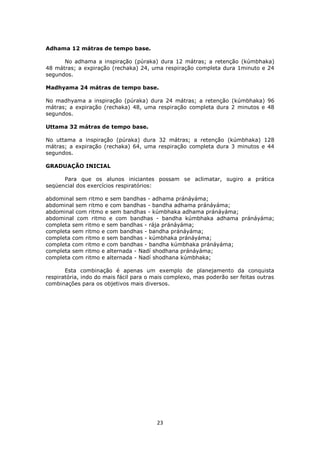 23
Adhama 12 mátras de tempo base.
No adhama a inspiração (púraka) dura 12 mátras; a retenção (kúmbhaka)
48 mátras; a expiração (rechaka) 24, uma respiração completa dura 1minuto e 24
segundos.
Madhyama 24 mátras de tempo base.
No madhyama a inspiração (púraka) dura 24 mátras; a retenção (kúmbhaka) 96
mátras; a expiração (rechaka) 48, uma respiração completa dura 2 minutos e 48
segundos.
Uttama 32 mátras de tempo base.
No uttama a inspiração (púraka) dura 32 mátras; a retenção (kúmbhaka) 128
mátras; a expiração (rechaka) 64, uma respiração completa dura 3 minutos e 44
segundos.
GRADUAÇÃO INICIAL
Para que os alunos iniciantes possam se aclimatar, sugiro a prática
seqüencial dos exercícios respiratórios:
abdominal sem ritmo e sem bandhas - adhama pránáyáma;
abdominal sem ritmo e com bandhas - bandha adhama pránáyáma;
abdominal com ritmo e sem bandhas - kúmbhaka adhama pránáyáma;
abdominal com ritmo e com bandhas - bandha kúmbhaka adhama pránáyáma;
completa sem ritmo e sem bandhas - rája pránáyáma;
completa sem ritmo e com bandhas - bandha pránáyáma;
completa com ritmo e sem bandhas - kúmbhaka pránáyáma;
completa com ritmo e com bandhas - bandha kúmbhaka pránáyáma;
completa sem ritmo e alternada - Nadí shodhana pránáyáma;
completa com ritmo e alternada - Nadí shodhana kúmbhaka;
Esta combinação é apenas um exemplo de planejamento da conquista
respiratória, indo do mais fácil para o mais complexo, mas poderão ser feitas outras
combinações para os objetivos mais diversos.
 