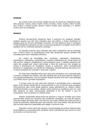 29
MUDRÁS
As mudrás mais comumente usadas durante os exercícios respiratórios são;
ájña spársha mudrá, prána mudrá (vishnu mudrá), atman mudrá, jñána mudrá,
yoní mudrá e mukula mudrá. Sendo o jñana mudrá, para iniciantes, e o atmam
mudrá, para os avançados.
ÁSANAS
Embora tecnicamente possamos fazer o exercício em qualquer posição,
existem aqueles que são mais indicados para sua prática, e foram escolhidos no
passado pela sua mínima solicitação muscular. Um dos objetivos disso é conseguir
a total atenção do praticante, já que os exercícios produzem variações muito sutis e
qualquer dor ou incômodo desviaria a atenção.
As posições (ásana) mais indicadas para fazer pránáyáma são as sentadas
com a coluna ereta, ou dhyánásanas como são conhecidos porque também são
utilizadas para fazer meditação (dhyána).
Em ordem de dificuldade são: vajrásana, sukhásana, bhadrásana,
samánásana, siddhásana, swastikásana, virásana, padmásana etc. Ainda temos os
três primos: idásana, píngalásana e sushumnásana, para o trabalho separado das
nádís ídá, pingalá que visam interromper o fluxo de prána por idá, pingalá ou
ambos e direcioná-lo ao múládhára chakra e sushumná. Outro procedimento
parecido é o yogadanda, um bastão de meditação, utilizado debaixo das axilas com
o mesmo propósito de controlar e direcionar o prána.
No Yoga Sútra Pátañjali deixa bem claro que pránáyáma só é praticado após
o domínio completo dos ásanas, isto não significa que você deva executar ásanas e
em seguida pránáyámas, mas sim praticar ásanas durante anos até a sua perfeição
e só então iniciar a jornada respiratória.
É curioso como em boa parte dos shastras é aconselhado que o praticante
passe muito tempo dedicando-se exclusivamente a uma só técnica para conseguir
infra-estrutura para numa etapa posterior quase abandoná-la ou mesmo reduzir
significativamente a sua prática. Muitas vezes alcança-se excelência para em uma
fase posterior só fazer manutenções periódicas a fim de manter o que foi
conquistado. Com os ásanas é a mesma coisa.
Embora compartilhe dessa forma de executar o Yoga eu acredito que é bem
possível fazer ambos em conjunto com excelentes resultados, ao invés de esperar
uma eternidade até poder fazer uma técnica que produz efeitos tão positivos para a
saúde do praticante. Bastando para isso executar com mais ênfase uma técnica até
que se tenha adquirido capacidade para galgar o próximo nível.
Segundo a maior parte das escolas a recomendação de praticar ásanas antes
do pránáyáma é unicamente para combater Tandri (sonolência) que ocorre no início
da manhã e no final da noite.
 