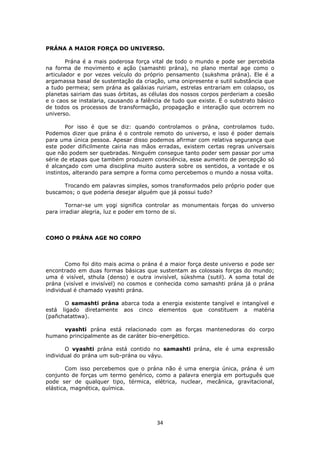 34
PRÁNA A MAIOR FORÇA DO UNIVERSO.
Prána é a mais poderosa força vital de todo o mundo e pode ser percebida
na forma de movimento e ação (samashti prána), no plano mental age como o
articulador e por vezes veículo do próprio pensamento (sukshma prána). Ele é a
argamassa basal de sustentação da criação, uma onipresente e sutil substância que
a tudo permeia; sem prána as galáxias ruiriam, estrelas entrariam em colapso, os
planetas sairiam das suas órbitas, as células dos nossos corpos perderiam a coesão
e o caos se instalaria, causando a falência de tudo que existe. É o substrato básico
de todos os processos de transformação, propagação e interação que ocorrem no
universo.
Por isso é que se diz: quando controlamos o prána, controlamos tudo.
Podemos dizer que prána é o controle remoto do universo, e isso é poder demais
para uma única pessoa. Apesar disso podemos afirmar com relativa segurança que
este poder dificilmente cairia nas mãos erradas, existem certas regras universais
que não podem ser quebradas. Ninguém consegue tanto poder sem passar por uma
série de etapas que também produzem consciência, esse aumento de percepção só
é alcançado com uma disciplina muito austera sobre os sentidos, a vontade e os
instintos, alterando para sempre a forma como percebemos o mundo a nossa volta.
Trocando em palavras simples, somos transformados pelo próprio poder que
buscamos; o que poderia desejar alguém que já possui tudo?
Tornar-se um yogi significa controlar as monumentais forças do universo
para irradiar alegria, luz e poder em torno de si.
COMO O PRÁNA AGE NO CORPO
Como foi dito mais acima o prána é a maior força deste universo e pode ser
encontrado em duas formas básicas que sustentam as colossais forças do mundo;
uma é visível, sthula (denso) e outra invisível, súkshma (sutil). A soma total de
prána (visível e invisível) no cosmos e conhecida como samashti prána já o prána
individual é chamado vyashti prána.
O samashti prána abarca toda a energia existente tangível e intangível e
está ligado diretamente aos cinco elementos que constituem a matéria
(pañchatattwa).
vyashti prána está relacionado com as forças mantenedoras do corpo
humano principalmente as de caráter bio-energético.
O vyashti prána está contido no samashti prána, ele é uma expressão
individual do prána um sub-prána ou váyu.
Com isso percebemos que o prána não é uma energia única, prána é um
conjunto de forças um termo genérico, como a palavra energia em português que
pode ser de qualquer tipo, térmica, elétrica, nuclear, mecânica, gravitacional,
elástica, magnética, química.
 