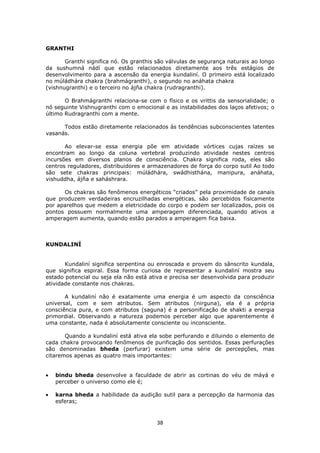38
GRANTHI
Granthi significa nó. Os granthis são válvulas de segurança naturais ao longo
da sushumná nádí que estão relacionados diretamente aos três estágios de
desenvolvimento para a ascensão da energia kundaliní. O primeiro está localizado
no múládhára chakra (brahmágranthi), o segundo no anáhata chakra
(vishnugranthi) e o terceiro no ájña chakra (rudragranthi).
O Brahmágranthi relaciona-se com o físico e os vrittis da sensorialidade; o
nó seguinte Vishnugranthi com o emocional e as instabilidades dos laços afetivos; o
último Rudragranthi com a mente.
Todos estão diretamente relacionados às tendências subconscientes latentes
vasanás.
Ao elevar-se essa energia põe em atividade vórtices cujas raízes se
encontram ao longo da coluna vertebral produzindo atividade nestes centros
incursões em diversos planos de consciência. Chakra significa roda, eles são
centros reguladores, distribuidores e armazenadores de força do corpo sutil Ao todo
são sete chakras principais: múládhára, swádhisthána, manipura, anáhata,
vishuddha, ájña e saháshrara.
Os chakras são fenômenos energéticos “criados” pela proximidade de canais
que produzem verdadeiras encruzilhadas energéticas, são percebidos fisicamente
por aparelhos que medem a eletricidade do corpo e podem ser localizados, pois os
pontos possuem normalmente uma amperagem diferenciada, quando ativos a
amperagem aumenta, quando estão parados a amperagem fica baixa.
KUNDALINÍ
Kundaliní significa serpentina ou enroscada e provem do sânscrito kundala,
que significa espiral. Essa forma curiosa de representar a kundaliní mostra seu
estado potencial ou seja ela não está ativa e precisa ser desenvolvida para produzir
atividade constante nos chakras.
A kundaliní não é exatamente uma energia é um aspecto da consciência
universal, com e sem atributos. Sem atributos (nirguna), ela é a própria
consciência pura, e com atributos (saguna) é a personificação de shakti a energia
primordial. Observando a natureza podemos perceber algo que aparentemente é
uma constante, nada é absolutamente consciente ou inconsciente.
Quando a kundaliní está ativa ela sobe perfurando e diluindo o elemento de
cada chakra provocando fenômenos de purificação dos sentidos. Essas perfurações
são denominadas bheda (perfurar) existem uma série de percepções, mas
citaremos apenas as quatro mais importantes:
bindu bheda desenvolve a faculdade de abrir as cortinas do véu de máyá e
perceber o universo como ele é;
karna bheda a habilidade da audição sutil para a percepção da harmonia das
esferas;
 