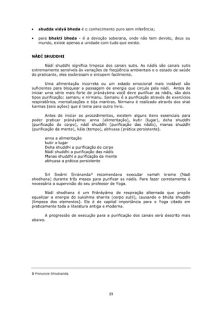 39
shudda vidyá bheda é o conhecimento puro sem inferência;
para bhakti bheda - é a devoção soberana, onde não tem devoto, deus ou
mundo, existe apenas a unidade com tudo que existe.
NÁDÍ SHUDDHI
Nádí shuddhi significa limpeza dos canais sutis. As nádís são canais sutis
extremamente sensíveis às variações de freqüência ambientais e o estado de saúde
do praticante, eles esclerosam e entopem facilmente.
Uma alimentação incorreta ou um estado emocional mais instável são
suficientes para bloquear a passagem de energia que circula pela nádí. Antes de
iniciar uma série mais forte de pránáyáma você deve purificar as nádís, são dois
tipos purificação: samanu e nirmanu. Samanu é a purificação através de exercícios
respiratórios, mentalizações e bija mantras. Nirmanu é realizado através dos shat
karmas (seis ações) que é tema para outro livro.
Antes de iniciar os procedimentos, existem alguns itens essenciais para
poder praticar pránáyáma: anna (alimentação), kutir (lugar), deha shuddhi
(purificação do corpo), nádí shuddhi (purificação das nádís), manas shuddhi
(purificação da mente), kála (tempo), abhyasa (prática persistente).
anna a alimentação
kutir o lugar
Deha shuddhi a purificação do corpo
Nádí shuddhi a purificação das nádís
Manas shuddhi a purificação da mente
abhyasa a prática persistente
Sri Swámi Sivánanda³ recomendava executar vamah krama (Nadi
shodhana) durante três meses para purificar as nádís. Para fazer corretamente é
necessária a supervisão do seu professor de Yoga.
Nádí shodhana é um Pránáyáma de respiração alternada que propõe
equalizar a energia do sukshma sharira (corpo sutil), causando o bhúta shuddhi
(limpeza dos elementos). Ele é de capital importância para o Yoga citado em
praticamente toda a literatura antiga e moderna.
A progressão de execução para a purificação dos canais será descrito mais
abaixo.
3 Pronuncie Shivánanda.
 