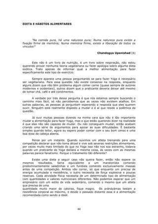 44
DIETA E HÁBITOS ALIMENTARES
"Na comida pura, há uma natureza pura; Numa natureza pura existe a
fixação firme da memória; Numa memória firme, existe a liberação de todos os
vínculos!"
Chandogya Upanishad (6)
Este não é um livro de nutrição, é um livro sobre respiração, não estou
querendo provar nenhuma teoria vegetariana ou fazer apologia sobre alguma dieta
exótica. Trato apenas de informar qual a melhor alimentação para fazer
especificamente este tipo de exercício.
Sempre aparece uma pessoa perguntando se para fazer Yoga é necessário
ser vegetariano. Para essa questão não existe consenso na resposta, enquanto
alguns dizem que não têm problema algum comer carne (quase sempre de autores
modernos e ocidentais), outros dizem que o praticante deveria deixar até mesmo
de tomar chá, café e até condimentos.
A verdade por trás dessa pergunta é que nós estamos sempre buscando o
caminho mais fácil, só não percebemos que as vezes não existem atalhos. Em
outras palavras, as pessoas já perguntam esperando a resposta que eles querem
ouvir. Ninguém está realmente disposto a mudar e é aí que reside a polêmica da
questão.
Já ouvi muitas pessoas dizendo na minha cara que não é tão importante
mudar a alimentação para fazer Yoga, mas o que estão querendo dizer na realidade
é que elas não são capazes de mudar. Ou não conseguem mudar, então acabam
criando uma série de argumentos para apoiar as suas dificuldades. É bastante
simples querido leitor, agora eu espero poder contar com o seu bom censo e uma
boa dose de cabeça aberta.
Pense por um instante. Quando ouvimos um atleta treinando para uma
competição declarar que não toma álcool e vive sob severas restrições alimentares,
por vezes muito mais limitado do que no Yoga isso não nos soa estranho, todavia
quando um praticante de Yoga declara a mesma coisa, às vezes com as mesmas
palavras parece fanatismo. Porque o tratamento tão diferente?
Existe uma dieta a seguir caso não queira fazer, então não espere os
mesmos resultados. Seria equivalente a um maratonista comendo
predominantemente saladinhas e um fundista comendo exclusivamente massas
antes de uma competição. Ambos vão correr, só que enquanto um precisa de
energia acumulada e resistência, o outro necessita de força explosiva e poucas
reservas. Cada atividade física necessita de um determinado tipo de alimentação
com quantidades e valores nutricionais diferentes. Não podemos esperar que um
empresário com um estilo de vida sedentário, comendo o mesmo que um atleta
que precisa de uma
quantidade muito maior de calorias, fique magro. Os pránáyámas testam a
resistência corporal ao máximo, e desde o passado distante essa é a alimentação
recomendada como sendo a ideal.
 