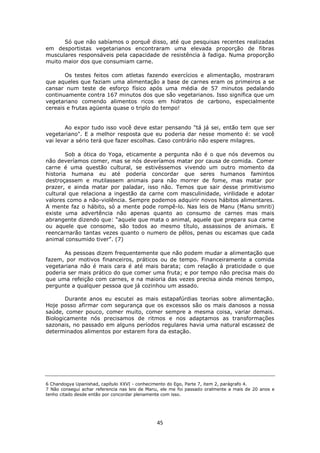 45
Só que não sabíamos o porquê disso, até que pesquisas recentes realizadas
em desportistas vegetarianos encontraram uma elevada proporção de fibras
musculares responsáveis pela capacidade de resistência à fadiga. Numa proporção
muito maior dos que consumiam carne.
Os testes feitos com atletas fazendo exercícios e alimentação, mostraram
que aqueles que faziam uma alimentação a base de carnes eram os primeiros a se
cansar num teste de esforço físico após uma média de 57 minutos pedalando
continuamente contra 167 minutos dos que são vegetarianos. Isso significa que um
vegetariano comendo alimentos ricos em hidratos de carbono, especialmente
cereais e frutas agüenta quase o triplo do tempo!
Ao expor tudo isso você deve estar pensando "tá já sei, então tem que ser
vegetariano". E a melhor resposta que eu poderia dar nesse momento é: se você
vai levar a sério terá que fazer escolhas. Caso contrário não espere milagres.
Sob a ótica do Yoga, eticamente a pergunta não é o que nós devemos ou
não deveríamos comer, mas se nós deveríamos matar por causa de comida. Comer
carne é uma questão cultural, se estivéssemos vivendo um outro momento da
historia humana eu até poderia concordar que seres humanos famintos
destroçassem e mutilassem animais para não morrer de fome, mas matar por
prazer, e ainda matar por paladar, isso não. Temos que sair desse primitivismo
cultural que relaciona a ingestão da carne com masculinidade, virilidade e adotar
valores como a não-violência. Sempre podemos adquirir novos hábitos alimentares.
A mente faz o hábito, só a mente pode rompê-lo. Nas leis de Manu (Manu smriti)
existe uma advertência não apenas quanto ao consumo de carnes mas mais
abrangente dizendo que: “aquele que mata o animal, aquele que prepara sua carne
ou aquele que consome, são todos ao mesmo título, assassinos de animais. E
reencarnarão tantas vezes quanto o numero de pêlos, penas ou escamas que cada
animal consumido tiver”. (7)
As pessoas dizem frequentemente que não podem mudar a alimentação que
fazem, por motivos financeiros, práticos ou de tempo. Financeiramente a comida
vegetariana não é mais cara é até mais barata; com relação à praticidade o que
poderia ser mais prático do que comer uma fruta; e por tempo não precisa mais do
que uma refeição com carnes, e na maioria das vezes precisa ainda menos tempo,
pergunte a qualquer pessoa que já cozinhou um assado.
Durante anos eu escutei as mais estapafúrdias teorias sobre alimentação.
Hoje posso afirmar com segurança que os excessos são os mais danosos a nossa
saúde, comer pouco, comer muito, comer sempre a mesma coisa, variar demais.
Biologicamente nós precisamos de ritmos e nos adaptamos as transformações
sazonais, no passado em alguns períodos regulares havia uma natural escassez de
determinados alimentos por estarem fora da estação.
6 Chandogya Upanishad, capítulo XXVI - conhecimento do Ego, Parte 7, item 2, parágrafo 4.
7 Não consegui achar referencia nas leis de Manu, ele me foi passado oralmente a mais de 20 anos e
tenho citado desde então por concordar plenamente com isso.
 