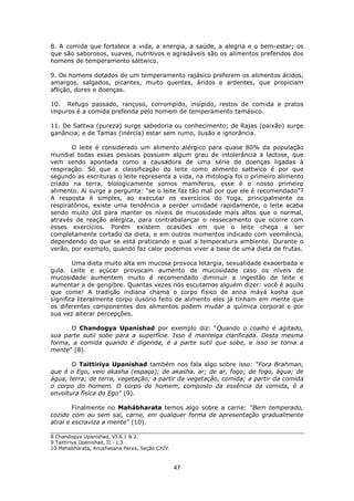 47
8. A comida que fortalece a vida, a energia, a saúde, a alegria e o bem-estar; os
que são saborosos, suaves, nutritivos e agradáveis são os alimentos preferidos dos
homens de temperamento sáttwico.
9. Os homens dotados de um temperamento rajásico preferem os alimentos ácidos,
amargos, salgados, picantes, muito quentes, áridos e ardentes, que propiciam
aflição, dores e doenças.
10. Refugo passado, rançoso, corrompido, insípido, restos de comida e pratos
impuros é a comida preferida pelo homem de temperamento tamásico.
11. De Sattwa (pureza) surge sabedoria ou conhecimento; de Rajas (paixão) surge
ganância; e de Tamas (inércia) estar sem rumo, ilusão e ignorância.
O leite é considerado um alimento alérgico para quase 80% da população
mundial todas essas pessoas possuem algum grau de intolerância a lactose, que
vem sendo apontada como a causadora de uma série de doenças ligadas à
respiração. Só que a classificação do leite como alimento sattwico é por que
segundo as escrituras o leite representa a vida, na mitologia foi o primeiro alimento
criado na terra, biologicamente somos mamíferos, esse é o nosso primeiro
alimento. Aí surge a pergunta: “se o leite faz tão mal por que ele é recomendado”?
A resposta é simples, ao executar os exercícios do Yoga, principalmente os
respiratórios, existe uma tendência a perder umidade rapidamente, o leite acaba
sendo muito útil para manter os níveis de mucosidade mais altos que o normal,
através de reação alérgica, para contrabalançar o ressecamento que ocorre com
esses exercícios. Porém existem ocasiões em que o leite chega a ser
completamente cortado da dieta, e em outros momentos indicado com veemência,
dependendo do que se está praticando e qual a temperatura ambiente. Durante o
verão, por exemplo, quando faz calor podemos viver a base de uma dieta de frutas.
Uma dieta muito alta em mucosa provoca letargia, sexualidade exacerbada e
gula. Leite e açúcar provocam aumento de mucosidade caso os níveis de
mucosidade aumentem muito é recomendado diminuir a ingestão de leite e
aumentar a de gengibre. Quantas vezes nós escutamos alguém dizer: você é aquilo
que come! A tradição indiana chama o corpo físico de anna máyá kosha que
significa literalmente corpo ilusório feito de alimento eles já tinham em mente que
os diferentes componentes dos alimentos podem mudar a química corporal e por
sua vez alterar percepções.
O Chandogya Upanishad por exemplo diz: “Quando o coalho é agitado,
sua parte sutil sobe para a superfície. Isso é manteiga clarificada. Desta mesma
forma, a comida quando é digerida, é a parte sutil que sobe, e isso se torna a
mente” (8).
O Taittiriya Upanishad também nos fala algo sobre isso: “Fora Brahman,
que é o Ego, veio akasha (espaço); de akasha, ar; de ar, fogo; de fogo, água; de
água, terra; de terra, vegetação; a partir da vegetação, comida; a partir da comida
o corpo do homem. O corpo do homem, composto da essência da comida, é a
envoltura física do Ego” (9).
Finalmente no Mahábharata temos algo sobre a carne: “Bem temperado,
cozido com ou sem sal, carne, em qualquer forma de apresentação gradualmente
atrai e escraviza a mente” (10).
8 Chandogya Upanishad, VI.6.1 & 2.
9 Taittiriya Upanishad, II.- I.3.
10 Mahabharata, Anushasana Parva, Seção CXIV.
 