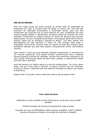 5
ERA SÓ UM RESUMO
Este livro surgiu quase por acaso, durante as minhas aulas de preparação de
professores de Yoga. A primeira idéia foi ajudar os alunos com uma lista dos
exercícios de respiração (pránáyáma) e purificação (kriyá), para que eles
lembrassem dos exercícios que eu havia descrito em aula, acreditando que esse
resumo pudesse facilitar o aprendizado, poupando tempo de consulta nos livros
indicados. Inicialmente eu coloquei apenas os nomes em sânscrito das técnicas,
depois pensei, vou por a tradução aproximada e uma pequena parte teórica sobre o
assunto. Assim que eu entreguei a apostila eu pensei: “vou fazer apenas uma
descriçãozinha de cada exercício”. E assim foi, não consegui mais largar o
computador até terminar. Procurei fazer um resumo de tudo que conhecia sobre
pránáyáma sabendo que esse tema poderia tranquilamente encher intermináveis
volumes.
Quero alertar o leitor que para aprender qualquer procedimento é necessário ter
um instrutor experiente, livros podem fornecer conhecimentos úteis e detalhes
técnicos bastante próximos da realidade, contudo não transmitem experiência. Ou
seja, quando você precisar passar da teoria para a prática, o conhecimento obtido
nos livros não é suficiente.
Você não deixaria um médico operá-lo se ele lhe confidenciasse: “eu nunca operei
antes, mas já li muito sobre o assunto”. O mesmo ocorreria com um motorista,
aviador ou músico, é essencial que você obtenha instruções de alguém que possua
a experiência.
Respirar bem é uma arte, vamos então falar sobre a arte de respirar bem!
Prof. André De Rose
Codificador do mais completo manual de Ásanas do mundo com mais de 2000
posições.
Membro Fundador da Primeira Universidade de Yoga do Brasil.
Introdutor do Yoga na PETROBRAS e UERJ consultor do BNDES, LIGHT e BANERJ
durante as semanas de saúde e prevenção de acidentes no trabalho.
 