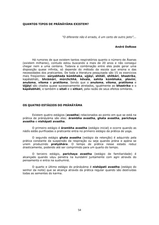 54
QUANTOS TIPOS DE PRÁNÁYÁMA EXISTEM?
“O diferente não é errado, é um certo de outro jeito”...
André DeRose
Há rumores de que existem tantos respiratórios quanto o número de Ásanas
(existem milhares), contudo estou buscando a mais de 20 anos e não consegui
chegar nem a uma centena. Todavia a combinação entre eles pode gerar uma
disposição quase infinita, só depende do método da escola que ensina e das
necessidades dos praticantes. De toda a literatura pesquisada são 15 os exercicios
mais freqüentes: súryabheda kúmbhaka, ujjáyí, shítálí, shítkárí, bhastrika,
kapálabháti, bhrámárí, múrchchhá, kêvala, sahita kúmbhaka, plavíní,
anuloma, viloma e pratiloma. Sendo que o anuloma, viloma, pratiloma e
Ujjáyí são citados quase sucessivamente atrelados, igualmente ao bhastrika e o
kapálabháti, e também o sitali e o sitkari, pela razão de seus efeitos similares.
OS QUATRO ESTÁGIOS DO PRÁNÁYÁMA
Existem quatro estágios (avastha) relacionados ao ponto em que se está na
prática de pránáyáma são eles: árambha avastha, ghata avastha, parichaya
avastha e nishápati avastha.
O primeiro estágio é árambha avastha (estágio inicial) e ocorre quando as
nádís estão purificadas o praticante entra no primeiro estágio da prática de yoga.
O segundo estágio ghata avastha (estágio da retenção) é adquirido pela
prática constante da suspensão da respiração ou seja quando prána e apána se
unem produzindo pratyáhára. O tempo de prática nesse estado reduz
drasticamente, podendo até ser comprimido para um quarto do tempo.
O terceiro estágio, parichaya avastha (estágio de familiaridade) é
alcançado quando váyu penetra na kundaliní juntamente com agni através do
pensamento e entra na sushumná.
O quarto e último estágio do pránáyáma é nishápati avastha (estágio do
senhor da noite) que se alcança através da prática regular quando são destruídas
todas as sementes do karma.
 