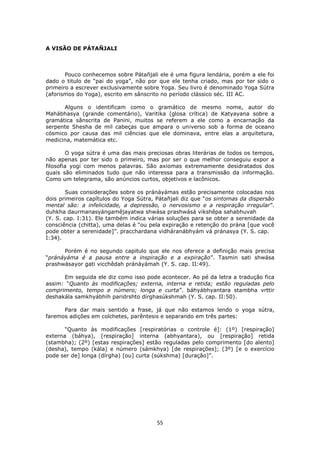 55
A VISÃO DE PÁTAÑJALI
Pouco conhecemos sobre Pátañjali ele é uma figura lendária, porém a ele foi
dado o titulo de “pai do yoga”, não por que ele tenha criado, mas por ter sido o
primeiro a escrever exclusivamente sobre Yoga. Seu livro é denominado Yoga Sútra
(aforismos do Yoga), escrito em sânscrito no período clássico séc. III AC.
Alguns o identificam como o gramático de mesmo nome, autor do
Mahábhasya (grande comentário), Varitika (glosa crítica) de Katyayana sobre a
gramática sânscrita de Panini, muitos se referem a ele como a encarnação da
serpente Shesha de mil cabeças que ampara o universo sob a forma de oceano
cósmico por causa das mil ciências que ele dominava, entre elas a arquitetura,
medicina, matemática etc.
O yoga sútra é uma das mais preciosas obras literárias de todos os tempos,
não apenas por ter sido o primeiro, mas por ser o que melhor conseguiu expor a
filosofia yogi com menos palavras. São axiomas extremamente desidratados dos
quais são eliminados tudo que não interessa para a transmissão da informação.
Como um telegrama, são anúncios curtos, objetivos e lacônicos.
Suas considerações sobre os pránáyámas estão precisamente colocadas nos
dois primeiros capítulos do Yoga Sútra, Pátañjali diz que “os sintomas da dispersão
mental são: a infelicidade, a depressão, o nervosismo e a respiração irregular”.
duhkha daurmanasyángamêjayatwa shwása prashwásá vikshêpa sahabhuvah
(Y. S. cap. I:31). Ele também indica várias soluções para se obter a serenidade da
consciência (chitta), uma delas é “ou pela expiração e retenção do prána [que você
pode obter a serenidade]”. pracchardana vidháranábhyám vá pránasya (Y. S. cap.
I:34).
Porém é no segundo capitulo que ele nos oferece a definição mais precisa
“pránáyáma é a pausa entre a inspiração e a expiração”. Tasmin sati shwása
prashwásayor gati vicchêdah pránáyámah (Y. S. cap. II:49).
Em seguida ele diz como isso pode acontecer. Ao pé da letra a tradução fica
assim: “Quanto às modificações; externa, interna e retida; estão reguladas pelo
comprimento, tempo e número; longa e curta”. báhyábhyantara stambha vrttir
deshakála samkhyábhih paridrshto dírghasúkshmah (Y. S. cap. II:50).
Para dar mais sentido a frase, já que não estamos lendo o yoga sútra,
faremos adições em colchetes, parêntesis e separando em três partes:
“Quanto às modificações [respiratórias o controle é]: (1º) [respiração]
externa (báhya), [respiração] interna (abhyantara), ou [respiração] retida
(stambha); (2º) [estas respirações] estão reguladas pelo comprimento [do alento]
(desha), tempo (kála) e número (sámkhya) [de respirações]; (3º) [e o exercício
pode ser de] longa (dírgha) [ou] curta (súkshma) [duração]”.
 