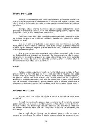 57
CONTRA-INDICAÇÕES
Respirar é quase sempre visto como algo inofensivo, justamente pelo fato de
que na nossa atual civilização não existe um incentivo a esse tipo de exercício, mas
não é. Respirar de forma errada, pode provocar desde imunodeficiência até desvios
de coluna!
O simples fato de errar no desempenho de um exercício pode dar início a um
processo de expectativa e tensão. Você erra, fica tenso porque errou, repete e erra
porque está tenso, e essa tensão inibe a respiração.
Estão contra-indicados todos os pránáyámas com retenção ou ritmo a todas
as pessoas portadoras de problemas cardíacos, pressão alta, glaucoma e saúde
abalada em geral.
Se a saúde estiver prejudicada ou se a pessoa está convalescendo ou muito
fraca, então é melhor adiar as primeiras lições. Evite começar os pránáyámas para
superar alguma doença é inegável que eles são muito úteis, no entanto não foram
criados para esse objetivo.
Se a pessoa estiver muito cansada de esforço físico ou mental, então devem
ser feitos pránáyáma só depois de descansar. Da mesma maneira, não deveriam
ser praticados pránáyámas enquanto a pessoa está sentindo muita fome, ou tendo
acabado de comer. Se estiver se sentindo sonolento, então é melhor adiar o
treinamento até que esteja lúcido e acordado.
IDADE
Muitas pessoas perguntam: “qual é a melhor idade para começar a fazer
pránáyáma”? E a resposta que eu dou a essa pergunta é: “quanto mais cedo
melhor”. Claro que entre os cinco e dez anos de idade inspiram cuidados especiais,
as práticas devem ser mais suaves com muitos exercícios de oxigenação,
Kúmbhakas só devem ser executados após os quinze anos. A partir dos dezesseis
não há nenhuma recomendação, adultos podem começar fazendo pránáyáma a
qualquer momento confirmando a afirmação de que é “melhor tarde do que nunca”.
RECURSOS AUXILIARES
Algumas dicas que podem lhe ajudar e deixar a sua prática muito mais
agradável.
Se você é uma daquelas pessoas que possui aversão à tecnologia, sempre
poderá contratar um tocador de tambor daquelas velhas galeras navais. Disseram-
me que devido à falta de emprego eles estão cobrando uma pechincha e ainda vem
de brinde o mestre do navio com uma "roupitcha" de couro e um chicotinho, um
luxo amigo!
Mas se você não se intimida com tecnologia, ponha a mão no bolso e
compre um metrônomo (o melhor é aquele pequeno digital do tamanho de um
 
