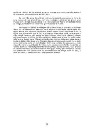 58
cartão de crédito), ele lhe ajudará a marcar o tempo com maior precisão. Assim é
só programar o brinquedinho e téc, téc, téc...
Se você não gosta do ruído do metrônomo, poderá acompanhar o ritmo de
uma musica da sua preferência, com uma vantagem adicional, ao gravar uma
musica com o tempo da sua prática você não vai precisar ficar o tempo todo atento
ao relógio, basta terminar o exercício quando acabar a musica.
Para você não perder a contagem de quantas vezes já executou ou quantas
voltas fez um determinado exercício use o artifício da contagem nas falanges dos
dedos. Existe uma infinidade de métodos e você mesmo poderá improvisar o seu. A
forma que eu costumo usar é com o auxílio das duas mãos: você começa com a
mão direita contando pela ponta do dedo mínimo, desça uma falange e depois
outra perfazendo um total de três contagens; passe para a base do dedo anular
suba uma e depois outra falange somando mais três, ao todo seis; passe para a
ponta do dedo médio desça uma falange e depois outra somando mais três, ao todo
nove; finalmente conte um no indicador. Assim terá contado dez passagens, a mão
esquerda marca a quantidade de voltas num processo semelhante, marcando os
valores decimais. Fica fácil para contar até trezentos, depois complica. Caso precise
de valores maiores é mais fácil usar um mala (japa mala), para marcar os valores
que interessam é só colocar uma fita amarrada onde se deseja parar, ou seja, a
cada dez casas, a cada quinze ou a contagem que preferir.
 