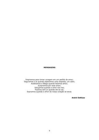 6
MENSAGENS
Inspiramos para tomar coragem em um pedido de amor;
Seguramos o ar quando esperamos uma resposta, um calor;
Aceleramos o fôlego quando fazemos amor;
Suspiramos por esse amor;
Soluçamos quando o amor nos trai;
Ficamos sem ar quando ele se vai;
Expiramos quando o amor do nosso coração se esvai.
André DeRose
 