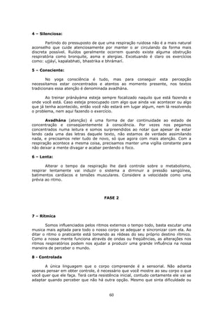60
4 – Silenciosa:
Partindo do pressuposto de que uma respiração ruidosa não é a mais natural
aconselho que cuide atenciosamente por manter o ar circulando da forma mais
discreta possível. Ruídos geralmente ocorrem quando existe alguma obstrução
respiratória como bronquite, asma e alergias. Excetuando é claro os exercícios
como: ujjáyí, kapalabhati, bhastrika e bhrámarí.
5 – Consciente:
No yoga consciência é tudo, mas para conseguir esta percepção
necessitamos estar concentrados e atentos ao momento presente, nos textos
tradicionais essa atenção é denominada avadhána.
Ao treinar pránáyáma esteja sempre focalizado naquilo que está fazendo e
onde você está. Caso esteja preocupado com algo que ainda vai acontecer ou algo
que já tenha acontecido, então você não estará em lugar algum, nem lá resolvendo
o problema, nem aqui fazendo o exercício.
Avadhána (atenção) é uma forma de dar continuidade ao estado de
concentração e conseqüentemente à consciência. Por vezes nos pegamos
concentrados numa leitura e somos surpreendidos ao notar que apesar de estar
lendo cada uma das letras daquele texto, não estamos de verdade assimilando
nada, e precisamos reler tudo de novo, só que agora com mais atenção. Com a
respiração acontece a mesma coisa, precisamos manter uma vigília constante para
não deixar a mente divagar e acabar perdendo o foco.
6 – Lenta:
Alterar o tempo da respiração lhe dará controle sobre o metabolismo,
respirar lentamente vai induzir o sistema a diminuir a pressão sangüínea,
batimentos cardíacos e tensões musculares. Considere a velocidade como uma
prévia ao ritmo.
FASE 2
7 – Rítmica
Somos influenciados pelos ritmos externos o tempo todo, basta escutar uma
musica mais agitada para todo o nosso corpo se adequar e sincronizar com ela. Ao
ditar o ritmo o praticante está tomando as rédeas do seu próprio destino rítmico.
Como a nossa mente funciona através de ondas ou freqüências, as alterações nos
ritmos respiratórios podem nos ajudar a produzir uma grande influência na nossa
maneira de perceber o mundo.
8 - Controlada
A única linguagem que o corpo compreende é a sensorial. Não adianta
apenas pensar em obter controle, é necessário que você mostre ao seu corpo o que
você quer que ele faça. Terá certa resistência inicial, contudo certamente ele vai se
adaptar quando perceber que não há outra opção. Mesmo que sinta dificuldade ou
 