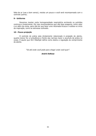 61
falta de ar (use o bom senso), resista um pouco e você será recompensado com o
controle (yama).
9 - Uniforme
Devemos manter certa homogeneidade respiratória enchendo os pulmões
continua e linearmente. Por isso recomendamos que não faça exageros, como reter
o ar além da conta, para não ter que fazer uma retomada brusca e ruidosa no início
da inspiração, como se estivesse sufocado.
10 - Pouca projeção
O controle do prána esta diretamente relacionado à projeção do alento,
quanto menor for a turbulência a frente das narinas maior o acumulo de prána no
corpo. É aquilo que Shri Pátañjali define como desha a regulação do comprimento
do alento.
“Vá até onde você pode para chegar onde você quer”.
André DeRose
 