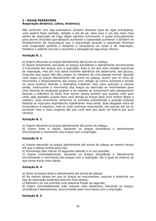 65
2 - RAJAS PRÁNÁYÁMA
Respiração dinâmica. (ativo, dinâmico)
Não confundir com rája pránáyáma. Existem diversos tipos de rajas pránáyáma,
você poderá fazer sentado, deitado e até de pé, alias esse é um dos mais ricos
estilos de respiração de Yoga. Rajas significa movimento, é usado principalmente
para alunos iniciantes que desejam aumentar a capacidade pulmonar e também no
fortalecimento da musculatura que é requisitada durante a respiração. Promove
uma oxigenação perfeita e desperta a consciência do corpo e da respiração,
fortalece o sistema nervoso e aumenta a sensação de segurança interior.
Variação N. 1
a) Inspire elevando os braços lateralmente até acima da cabeça;
b) Expire lentamente, baixando os braços simultânea e lateralmente sincronizando
o movimento dos braços com a expiração. Esse é um dos mais simples exercícios
de respiração, mas por traz desta inocente aparência ele desenvolve, aos poucos,
músculos que quase não são usados no cotidiano de uma pessoa normal. Quando
você ergue os braços lateralmente até acima da cabeça, ocorre que no meio do
movimento o distanciamento dos braços com relação ao tronco aumenta a tensão
na caixa torácica fazendo o diafragma trabalhar mais para executar a mesma
tarefa, continuando o movimento dos braços as clavículas se movimentam para
cima fazendo as escápulas girarem e as costelas se comprimem pelo alongamento
fazendo o diâmetro do tórax ficar menor (basta lembrar que quando você quer
vestir algo apertado quanto mais você alonga os braços para cima melhor desce o
vestido), esse movimento comprime os pulmões aumentando a pressão torácica
fazendo os músculos respiratórios trabalharem mais ainda. Esse desgaste extra da
musculatura é pequeno, mas se você continuar executando, aos poucos ele vai se
tornando mais e mais exigente até que você terá que parar de fazê-lo por puro
cansaço.
Variação N. 2
a) Inspire elevando os braços lateralmente até acima da cabeça;
b) Expire forte e rápido, baixando os braços simultânea e lateralmente
sincronizando o movimento dos braços com a expiração.
Variação N. 3
a) Inspire elevando os braços lateralmente até acima da cabeça ao mesmo tempo
em que a cabeça tomba para trás;
b) Permaneça pelo menos 10 segundos retendo o ar nos pulmões;
c) Expire controladamente, baixando os braços simultânea e lateralmente
sincronizando o movimento dos braços com a expiração. Ele é igual ao anterior só
que cansa muito mais rápido.
Variação N. 4
a) Eleve os braços lenta e lateralmente até acima da cabeça;
b) Ao mesmo tempo em que os braços se movimentam, execute a bhastrika um
tipo de respiração acelerada descrita mais abaixo;
c) Retenha o ar nos pulmões uma pequena fração de segundo;
d) Expire controladamente (não execute mais bhastrika), baixando os braços,
simultânea e lateralmente, sincronizando esse movimento com a expiração.
Variação N. 5
 