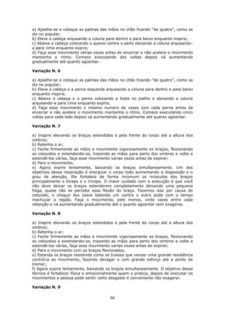 66
a) Ajoelhe-se e coloque as palmas das mãos no chão ficando “de quatro”, como se
diz no popular;
b) Eleve a cabeça arqueando a coluna para dentro e para baixo enquanto inspira;
c) Abaixe a cabeça colocando o queixo contra o peito elevando a coluna arqueando-
a para cima enquanto expira;
d) Faça esse movimento várias vezes antes de encerrar e não acelere o movimento
mantenha o ritmo. Comece executando dez voltas depois vá aumentando
gradualmente até quanto agüentar.
Variação N. 6
a) Ajoelhe-se e coloque as palmas das mãos no chão ficando “de quatro”, como se
diz no popular;
b) Eleve a cabeça e a perna esquerda arqueando a coluna para dentro e para baixo
enquanto inspira;
c) Abaixe a cabeça e a perna colocando a testa no joelho e elevando a coluna
arqueando-a para cima enquanto expira;
d) Faça esse movimento o mesmo numero de vezes com cada perna antes de
encerrar e não acelere o movimento mantenha o ritmo. Comece executando cinco
voltas para cada lado depois vá aumentando gradualmente até quanto agüentar.
Variação N. 7
a) Inspire elevando os braços estendidos e pela frente do corpo até a altura dos
ombros;
b) Retenha o ar;
c) Feche firmemente as mãos e movimente vigorosamente os braços, flexionando
os cotovelos e extendendo-os, trazendo as mãos para perto dos ombros e volte a
estendê-los várias, faça esse movimento varias vezes antes de expirar;
d) Pare o movimento;
e) Agora expire lentamente, baixando os braços simultaneamente. Um dos
objetivos dessa respiração é energizar o corpo todo aumentando a disposição e o
grau de atenção. Ele fortalece de forma incomum os músculos dos braços
principalmente o bíceps e o tríceps. O maior cuidado com a execução é que você
não deve deixar os braços estenderem completamente deixando uma pequena
folga, quase não se percebe essa flexão do braço. Fazemos isso por causa do
cotovelo, o choque dos ossos batendo um contra o outro pode com o tempo
machucar a região. Faça o movimento, pelo menos, vinte vezes entre cada
retenção e vá aumentando gradualmente até o quanto agüentar sem exageros.
Variação N. 8
a) Inspire elevando os braços estendidos e pela frente do corpo até a altura dos
ombros;
b) Retenha o ar;
c) Feche firmemente as mãos e movimente vigorosamente os braços, flexionando
os cotovelos e extendendo-os, trazendo as mãos para perto dos ombros e volte a
estendê-los várias, faça esse movimento varias vezes antes de expirar;
d) Pare o movimento com os braços flexionados;
e) Estenda os braços resistindo como se tivesse que vencer uma grande resistência
contrária ao movimento, fazendo devagar e com grande esforço até a ponto de
tremer;
f) Agora expire lentamente, baixando os braços simultaneamente. O objetivo dessa
técnica é fortalecer física e emocionalmente quem o pratica, depois de executar os
movimentos a pessoa pode sentir certo desgaste é conveniente não exagerar.
Variação N. 9
 