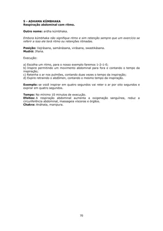 70
5 - ADHAMA KÚMBHAKA
Respiração abdominal com ritmo.
Outro nome: ardha kúmbhaka.
Embora kúmbhaka não signifique ritmo e sim retenção sempre que um exercício se
referir a isso ele terá ritmo ou retenções ritmadas.
Posição: Vajrásana, samánásana, virásana, swastikásana.
Mudrá: Jñana.
Execução:
a) Escolha um ritmo, para o nosso exemplo faremos 1-2-1-0;
b) Inspire permitindo um movimento abdominal para fora e contando o tempo da
inspiração;
c) Retenha o ar nos pulmões, contando duas vezes o tempo da inspiração;
d) Expire retraindo o abdômen, contando o mesmo tempo da inspiração.
Exemplo: se você inspirar em quatro segundos vai reter o ar por oito segundos e
expirar em quatro segundos.
Tempo: No mínimo 10 minutos de execução.
Efeitos: A respiração abdominal aumenta a oxigenação sanguínea, reduz a
circunferência abdominal, massageia vísceras e órgãos.
Chakra: Anáhata, manipura.
 