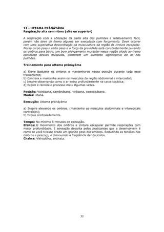 77
12 - UTTAMA PRÁNÁYÁMA
Respiração alta sem ritmo (alto ou superior)
A respiração com a utilização da parte alta dos pulmões é relativamente fácil,
porém não deve de forma alguma ser executada com forçamento. Deve ocorrer
com uma superlativa descontração da musculatura da região da cintura escapular.
Nosso corpo possui certo peso e a força da gravidade está constantemente puxando
os ombros para baixo, um bom alongamento muscular nessa região aliado ao treino
constante desses músculos, permitem um aumento significativo de ar nos
pulmões.
Treinamento para uttama pránáyáma
a) Eleve bastante os ombros e mantenha-os nessa posição durante todo esse
treinamento;
b) Contraia e mantenha assim os músculos da região abdominal e intercostal;
c) Inspire observando como o ar entra profundamente na caixa torácica;
d) Expire e reinicie o processo mais algumas vezes.
Posição: Vajrásana, samánásana, virásana, swastikásana.
Mudrá: Jñana.
Execução: Uttama pránáyáma
a) Inspire elevando os ombros. (mantenha os músculos abdominais e intercostais
contraídos);
b) Expire controladamente.
Tempo: No mínimo 5 minutos de execução.
Efeitos: O movimento dos ombros e cintura escapular permite respirações com
maior profundidade. E sensação descrita pelos praticantes que a desenvolvem é
como se você tivesse tirado um grande peso dos ombros. Reduzindo as tensões nos
ombros e pescoço, e diminuindo a freqüência de torcicolos.
Chakra: Vishuddha, anáhata.
 