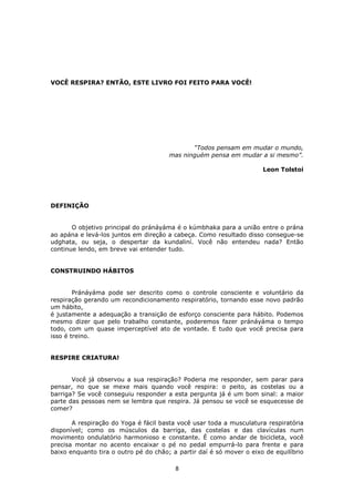8
VOCÊ RESPIRA? ENTÃO, ESTE LIVRO FOI FEITO PARA VOCÊ!
“Todos pensam em mudar o mundo,
mas ninguém pensa em mudar a si mesmo”.
Leon Tolstoi
DEFINIÇÃO
O objetivo principal do pránáyáma é o kúmbhaka para a união entre o prána
ao apána e levá-los juntos em direção a cabeça. Como resultado disso consegue-se
udghata, ou seja, o despertar da kundaliní. Você não entendeu nada? Então
continue lendo, em breve vai entender tudo.
CONSTRUINDO HÁBITOS
Pránáyáma pode ser descrito como o controle consciente e voluntário da
respiração gerando um recondicionamento respiratório, tornando esse novo padrão
um hábito,
é justamente a adequação a transição de esforço consciente para hábito. Podemos
mesmo dizer que pelo trabalho constante, poderemos fazer pránáyáma o tempo
todo, com um quase imperceptível ato de vontade. E tudo que você precisa para
isso é treino.
RESPIRE CRIATURA!
Você já observou a sua respiração? Poderia me responder, sem parar para
pensar, no que se mexe mais quando você respira: o peito, as costelas ou a
barriga? Se você conseguiu responder a esta pergunta já é um bom sinal: a maior
parte das pessoas nem se lembra que respira. Já pensou se você se esquecesse de
comer?
A respiração do Yoga é fácil basta você usar toda a musculatura respiratória
disponível; como os músculos da barriga, das costelas e das clavículas num
movimento ondulatório harmonioso e constante. É como andar de bicicleta, você
precisa montar no acento encaixar o pé no pedal empurrá-lo para frente e para
baixo enquanto tira o outro pé do chão; a partir daí é só mover o eixo de equilíbrio
 