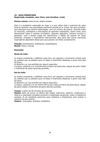81
16 - RÁJA PRÁNÁYÁMA
Respiração completa, sem ritmo, sem bandhas. (real)
Outros nomes: prána kriyá, dírgha shwása
Esta é a verdadeira respiração do Yoga, é a que utiliza todo o potencial da caixa
torácica fazendo uma quantidade realmente grande de ar entrar nos seus pulmões,
pois alcançam sua máxima elasticidade, com um mínimo de esforço. Exercita todos
os músculos, cartilagens e articulações do aparelho respiratório, assim como, atua
eficazmente sobre o sistema circulatório, aparelho digestório, sistema nervoso e
glandular, com o tempo acaba por desenvolver o hábito de respirar de modo
profundo, completo e espontâneo naturalmente. Boa parte dos outros exercícios
respiratórios dependem desse para que possam ser feitos corretamente.
Posição: Samánásana, siddhásana, swastikásana.
Mudrá: Jñana, mukula.
Execução:
Norte da índia
a) Inspire projetando o abdômen para fora, em seguida o movimento ondula para
as costelas que se afastam para os lados e finalmente dilatando a parte mais alta
do tórax;
b) Retenha o ar nos pulmões por alguns segundos;
c) Expire, soltando o ar inversamente primeiro da parte alta, depois da parte média
e finalmente da parte baixa dos pulmões.
Sul da índia
a) Inspire projetando o abdômen para fora, em seguida o movimento ondula para
as costelas que se afastam para os lados e finalmente dilatando a parte mais alta
do tórax;
b) Retenha o ar nos pulmões por alguns segundos;
c) Expire, soltando o ar da mesma forma que inalou primeiro da parte baixa, depois
da parte média e finalmente da parte alta dos pulmões.
Tempo: A partir de 20 minutos de execução.
Efeitos: Além de somar os efeitos das etapas anteriores, adhama, madhyama e
uttama a respiração completa aumenta a oxigenação sanguínea, reduz a freqüência
cardíaca. É um excelente exercícios para cardíacos e hipertensos, pois acalma o
sistema nervoso central.
Chakra: Vishuddha, anáhata, múládhára.
 
