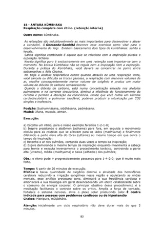 83
18 - ANTARA KÚMBHAKA
Respiração completa com ritmo. (retenção interna)
Outro nome: kúmbhaka.
As retenções são indubitavelmente as mais importantes para desenvolver e ativar
a kundaliní. O Gheranda-Samhitá descreve esse exercício como vital para o
desenvolvimento do Yogi. Existem basicamente dois tipos de kúmbhakas: sahita e
kevala.
Sahita significa combinado é aquele que se relaciona com a inspiração púraka e
expiração rêchaka.
Kevala significa puro é exclusivamente em uma retenção sem importar-se com o
momento. No kevala kúmbhaka não se regula nem a inspiração nem a expiração.
Durante a prática do Kúmbhaka, você deverá se concentrar no ponto entre
sobrancelhas o Ájña Chakra.
No Yoga a acidose respiratória ocorre quando através de uma respiração lenta,
você cancela ou dificulta as trocas gasosas, a respiração com menores volumes de
ar, recolhe consequentemente menor volume de oxigênio e produz um maior
volume de dióxido de carbono remanescente.
Quando o dióxido de carbono, está numa concentração elevada nos alvéolos
pulmonares e na corrente circulatória, diminui a eficiência do funcionamento do
cérebro e permite a liberação da consciência. Desde que você tenha um sistema
cardiocirculatório e pulmonar saudável, pode-se produzir a intoxicação por CO2
simples e inofensiva.
Posição: Sushumnásana, siddhásana, padmásana.
Mudrá: Jñana, mukula, atman.
Execução:
a) Escolha um ritmo, para o nosso exemplo faremos 1-2-1-0;
b) Inspire projetando o abdômen (adhama) para fora, em seguida o movimento
ondula para as costelas que se afastam para os lados (madhyama) e finalmente
dilatando a parte mais alta do tórax (uttama) ao mesmo tempo em que conta o
tempo da inspiração;
c) Retenha o ar nos pulmões, contando duas vezes o tempo da inspiração;
d) Expire demorando o mesmo tempo da inspiração enquanto movimenta a cabeça
para frente e executa inversamente o procedimento torácico, contraindo a parte
alta (uttama), média (madhyama) e baixa (adhama) dos pulmões;
Obs.: o ritmo pode ir progressivamente passando para 1-4-2-0, que é muito mais
forte.
Tempo: A partir de 20 minutos de execução.
Efeitos: A baixa quantidade de oxigênio diminui a atividade dos hemisférios
cerebrais reduzindo a irrigação sangüínea nessa região e aquietando as ondas
mentais, esse artifício provocará sono, diminuirá a sua freqüência cardíaca e
amortecerá a sua fisiologia em geral desencadeando um efeito catabolizante sobre
o consumo de energia corporal. O principal objetivo desse procedimento é a
meditação facilitando o controle sobre os vrittis. Amplia a força de vontade,
fortalece o sistema nervoso, ativa o plexo solar produzindo calor. É contra
indicada para pessoas com problemas cardíacos ou de hipertensão
Chakra: Manipura, múládhára.
Atenção: inicialmente um ciclo respiratório não deve durar mais do que 2
minutos.
 